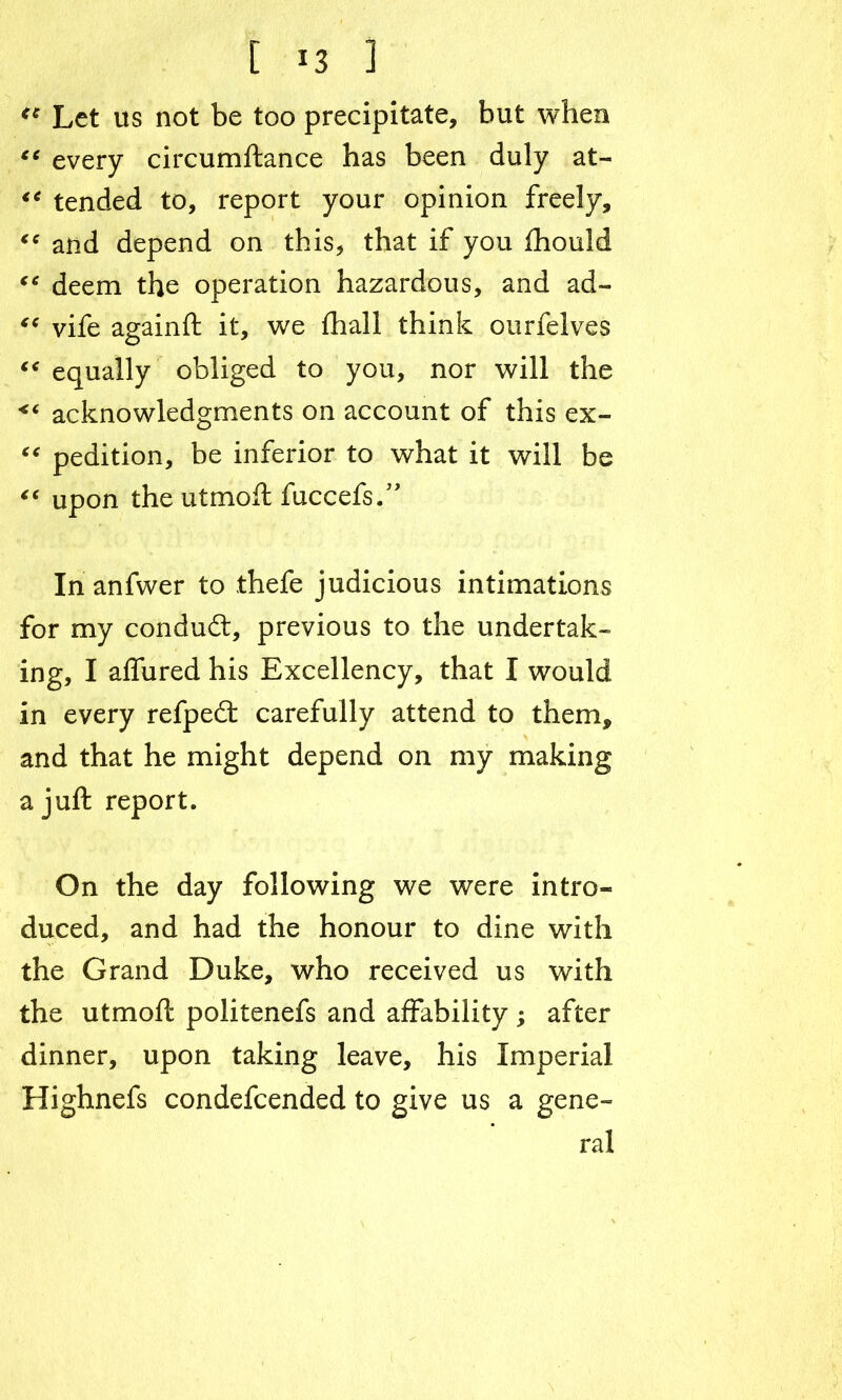 <c Let us not be too precipitate, but when “ every circumftance has been duly at- tended to, report your opinion freely, “ and depend on this, that if you ihould “ deem the operation hazardous, and ad- “ vife againft it, wre fhall think ourfelves “ equally obliged to you, nor will the <c acknowledgments on account of this ex- “ pedition, be inferior to what it will be “ upon the utmoft fuccefs.” Inanfwer to thefe judicious intimations for my condudt, previous to the undertak- ing, I affured his Excellency, that I would in every refpedt carefully attend to them, and that he might depend on my making a juft report. On the day following we were intro- duced, and had the honour to dine with the Grand Duke, who received us with the utmoft politenefs and affability ; after dinner, upon taking leave, his Imperial Highnefs condefcended to give us a gene- ral