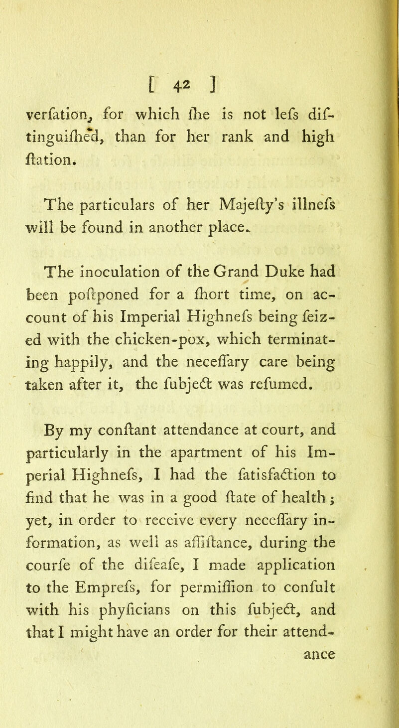 verfation, for which the is not lefs dif- tinguifhed, than for her rank and high ftation. The particulars of her Majefty’s illnefs will be found in another place. The inoculation of the Grand Duke had been poftponed for a fhort time, on ac- count of his Imperial Highnefs being feiz- ed with the chicken-pox, which terminat- ing happily, and the necelfary care being taken after it, the fubjedt was refumed. By my conftant attendance at court, and particularly in the apartment of his Im- perial Highnefs, I had the fatisfadfon to find that he was in a good ftate of health; yet, in order to receive every neceflary in- formation, as well as affiftance, during the courfe of the difeafe, I made application to the Emprefs, for permiffion to confult with his phyficians on this fubjed:, and that I might have an order for their attend- ance