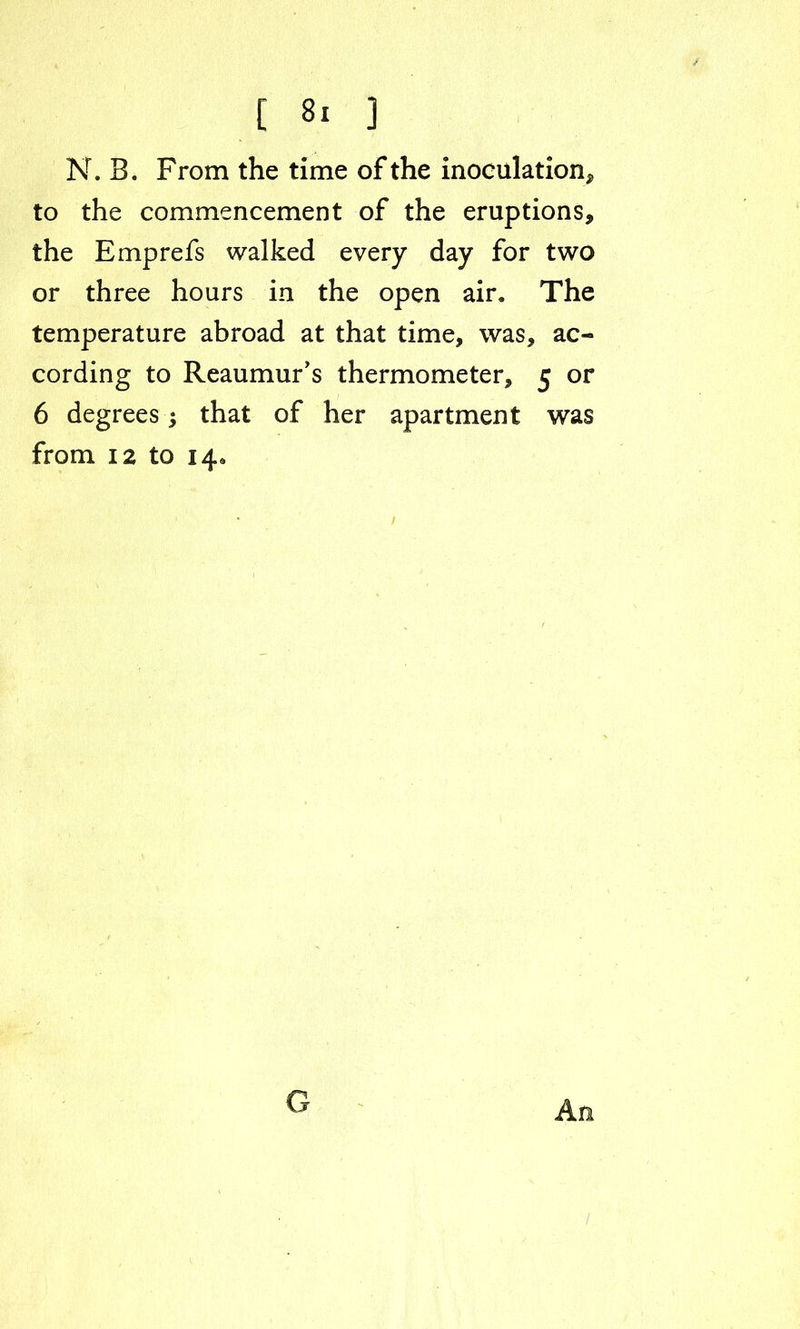 N. B. From the time of the inoculation* to the commencement of the eruptions* the Emprefs walked every day for two or three hours in the open air. The temperature abroad at that time, was, ac- cording to Reaumur's thermometer, 5 or 6 degrees; that of her apartment was from 12 to 14, An