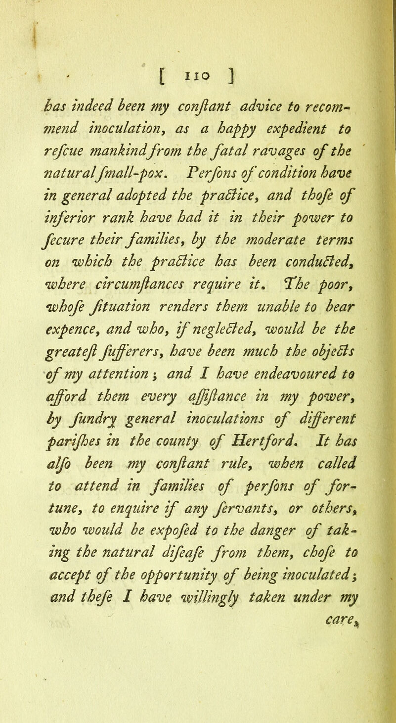 has indeed been my conjlant advice to recom- mend inoculationy as a happy expedient to ref cue mankind from the fatal ravages of the natural fmall-pox. Perfons of condition have in general adopted the practice, and thofe of inferior rank have had it in their power to fecure their families, by the moderate terms on which the practice has been conduced, where circumjlances require it. The poor, whofe ftuation renders them unable to bear expence y and whoy if negleEledy would be the greatefl fufferersy have been much the objeEls of my attention *y and I have endeavoured to afford the?n every afjiflance in my powery by fundry general inoculations of different parijhes in the county of Hertford. It has alfo been my conjlant ruley when called to attend in families of perfons of for- tuney to enquire if any fervantsy or others% who would be expofed to the danger of tak- ing the natural difeafe from themy chofe to accept of the opportunity of being inoculated; and thefe I have willingly taken under my care*