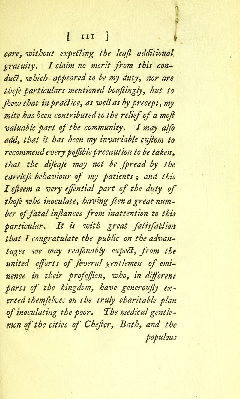 [ill] f care, without expecting the leaji additional gratuity. I claim no merit from this con- duB, which appeared to he my duty, nor are thefe particulars mentioned boafiingly, but to Jhew that in practice, as well as by precept, my mite has been contributed to the relief of a moft valuable part of the community. I may alfo add, that it has been my invariable cuftom to recommend every pofjibleprecaution to be taken, that the difeafe may not be fpread by the carelefs behaviour of my patients; and this I efieem a very effential part of the duty of thofe who inoculate, having feen a great num- ber of fatal infiances from inattention to this particular. It is with great fatisfaBion that I congratulate the public on the advan- tages we may reafonably expeB, from the united efforts of feveral gentlemen of emi- nence in their profeffion, who, in different farts of the kingdom, have generoufiy ex- erted themfelves on the truly charitable plan of inoculating the poor. The medical gentle- men of the cities of Chefier, Bath, and the populous