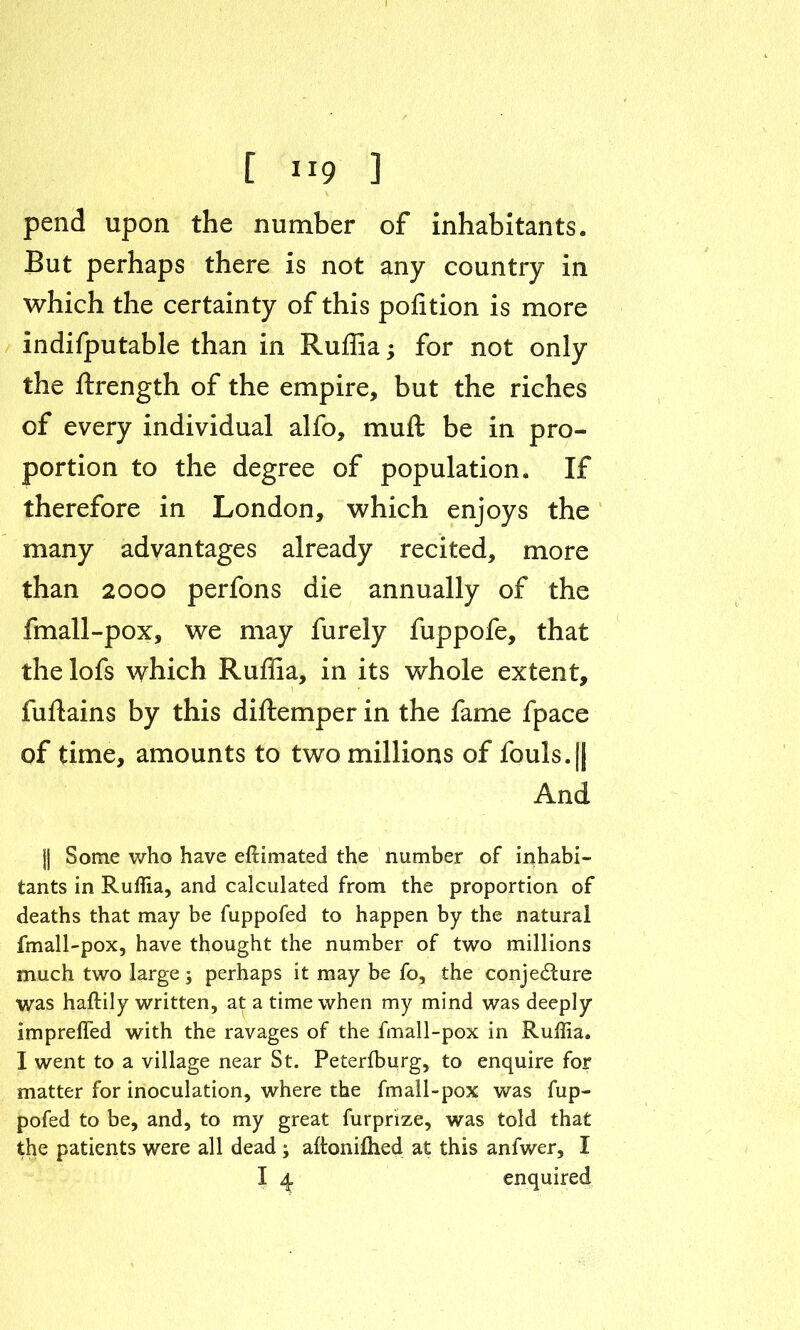 I [ ”9 ] pend upon the number of inhabitants. But perhaps there is not any country in which the certainty of this polition is more indifputable than in Ruffia; for not only the ftrength of the empire, but the riches of every individual alfo, muft be in pro- portion to the degree of population. If therefore in London, which enjoys the many advantages already recited, more than 2000 perfons die annually of the fmall-pox, we may furely fuppofe, that the lofs which Ruffia, in its whole extent, fuftains by this diftemper in the fame fpace of time, amounts to two millions of fouls.|j And || Some who have eftimated the number of inhabi- tants in Ruffia, and calculated from the proportion of deaths that may be fuppofed to happen by the natural fmall-pox, have thought the number of two millions much two large; perhaps it may be fo, the conjecture was haftily written, at a time when my mind was deeply imprefied with the ravages of the fmall-pox in Ruffia. I went to a village near St. Peterfburg, to enquire for matter for inoculation, where the fmall-pox was fup- pofed to be, and, to my great furprize, was told that the patients were all dead ; aftonifhed at this anfwer, I