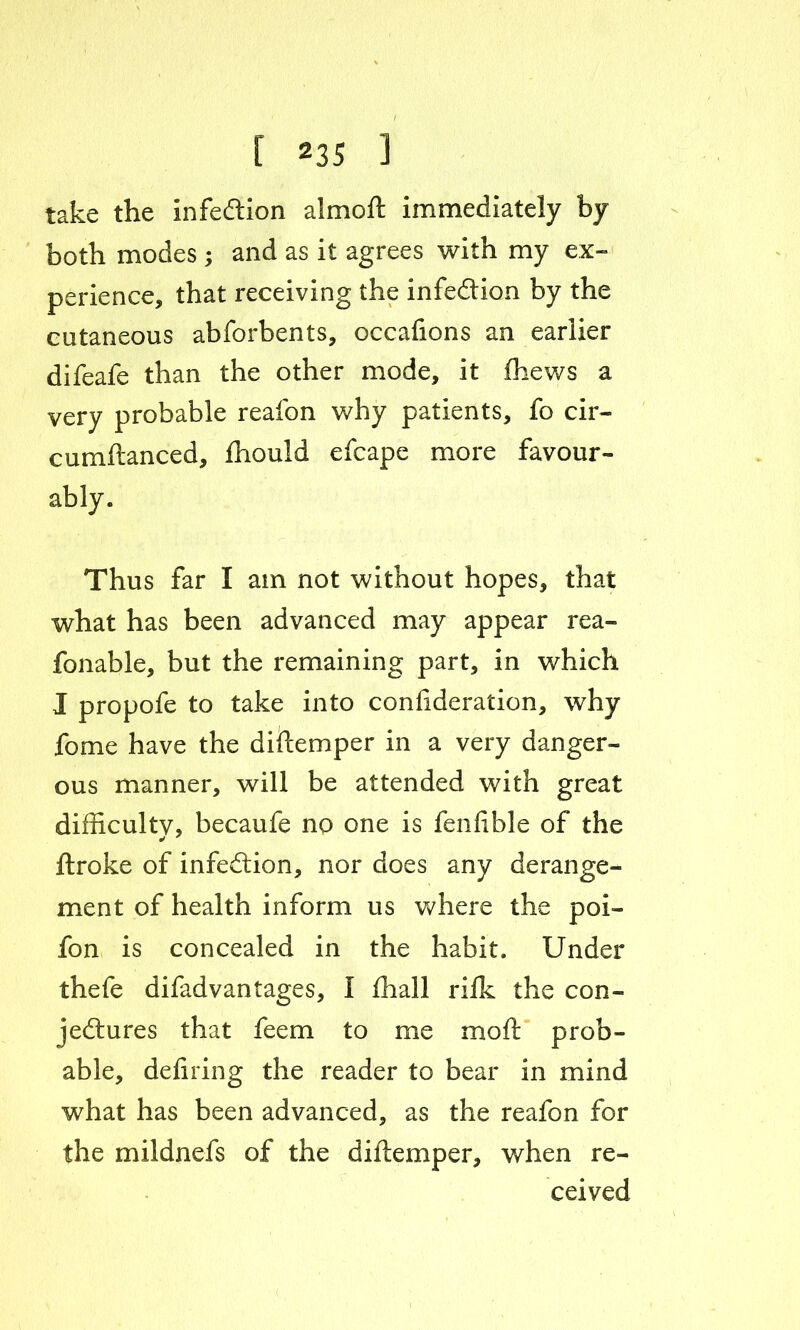 take the Infection almoft immediately by both modes ; and as it agrees with my ex- perience, that receiving the infection by the cutaneous abforbents, occafions an earlier difeafe than the other mode, it fhews a very probable reafon why patients, fo cir- cumftanced, fhould efcape more favour- ably. Thus far I am not without hopes, that what has been advanced may appear rea- fonable, but the remaining part, in which 1 propofe to take into confideration, why fome have the diftemper in a very danger- ous manner, will be attended with great difficulty, becaufe no one is fenfible of the ftroke of infection, nor does any derange- ment of health inform us where the poi- fon is concealed in the habit. Under thefe difadvantages, I fhall rilk the con- jectures that feem to me moll prob- able, deliring the reader to bear in mind what has been advanced, as the reafon for the mildnefs of the diftemper, when re- ceived