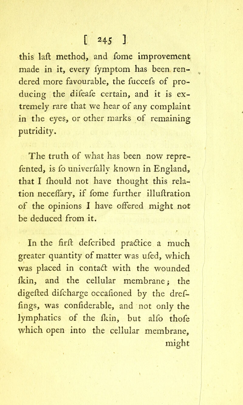 this I a ft method, and fome improvement made in it, every fymptom has been ren- dered more favourable, the fuccefs of pro- ducing the difeafe certain, and it is ex- tremely rare that we hear of any complaint in the eyes, or other marks of remaining putridity. The truth of what has been now repre- fented, is fo univerfally known in England, that I fhould not have thought this rela- tion neceffary, if fome further illuftration of the opinions I have offered might not be deduced from it. In the firft defcribed practice a much greater quantity of matter was ufed, which was placed in contact with the wounded fkin, and the cellular membrane; the digefted difcharge occaiioned by the dref- fin gs, was confiderable, and not only the lymphatics of the fkin, but alfo thofe which open into the cellular membrane, might