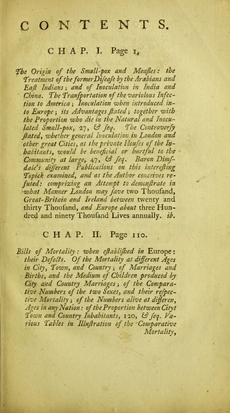 CONTENTS. CHAP. I. Page J^he Origin of the Small-pox and Meajles: the Treatment of the formerDifeafe by the Arabians and Eaft Indians; and of Inoculation in India and China, The Tranfportation of the variolous Infec- tion to America Inoculation when introduced in- to Europe; its Advantages flated; together with the Proportion who die in the Natural and Inocu- lated Small-pox^ 27, y feq. The Controverjy flatedwhether general Inoculation in Loitdon and other great Citiesj at the private Houfes of the In- habitants^ would be beneficial or hurtful to the Community at large^ 47, ^ feq. Baron Dimf- dale's different Publications on this interefting TQpick examined^ and as the Author conceives re^ futed: comprizing an Attempt to demonflrate in ^what Manner London may fave two Thoufand, Great-Britain and Ireland between twenty and thirty Thoiiland, and Europe about three Hun- dred and ninety Thoufand Lives annually, ib. CHAP. II. Page 110. Bills of Mortality: when eftablifhed in Europe: their Defers. Of the Mortality at different Ages in City J Toivn^ and Country; of Marriages and Births, and the Medium of Children produced by City and Country Marriages; of the Compara- tive Numbers of the two Sexes, and their refpec- tive Mortality of the Numbers alive at differ en. Ages in any Nation: of the Proportion between Cityt Town and Country Inhabitants, 110, iff feq. Va- rious Tables in Illufiration of the Comparative Mortality^