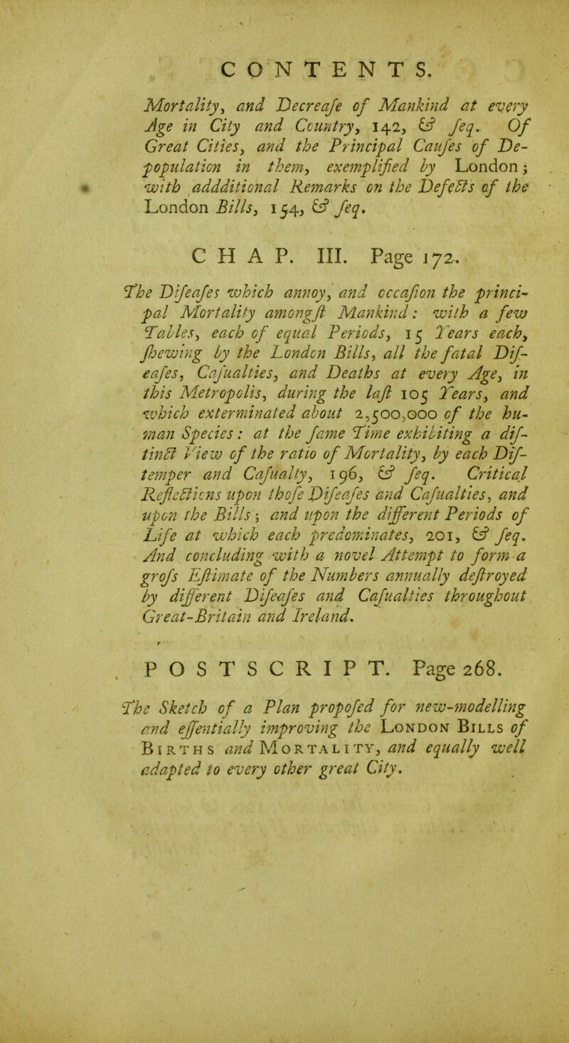 Mortalityy and Decreaje of Mankind at every Age in City and Country^ 142, ^ Jeq, Of Great Cities^ and the Principal Caujes of De- population in them^ exemplified by London; • with addditional Remarks on the Defers of the London Bills^ 154^ & feq, CHAP. in. Page 172. ^he Difeajes which annoy, and cccafion the princi^ pal Mortality amongft Mankind: with a few Tallesy each of equal Periods, 15 2ears eachy fee wing by the London Bills, all the fatal Dif- eafes, Cafualties, and Deaths at every Age, in this Metropolis, during the lafl 105 Tears, and which exterminated about 2.^5005000 of the hu^ man Species: at the fame 'Tifne exhibiting a dif- tin5i View of the ratio of Mortality, by each Dif- temper and Cafualty, 196, ^ feq. Critical ReflcBicns upon thofe Dijeafes and Cafualties^ and upon the Bills; and upon the different Periods of Life at which each predominates, loi, ^ feq. And concluding with a novel Attempt to form a grojs Eflimate of the Numbers annually deftroyed by different Dijeafes and Cajualties throughout Great-Britain and Ireland, POSTSCRIPT. Page 268. 'The Sketch of a Plan propofed for new-ynodelling and effentially improving the London Bills of Births Mortality, equally well cda.pted to every other great City,