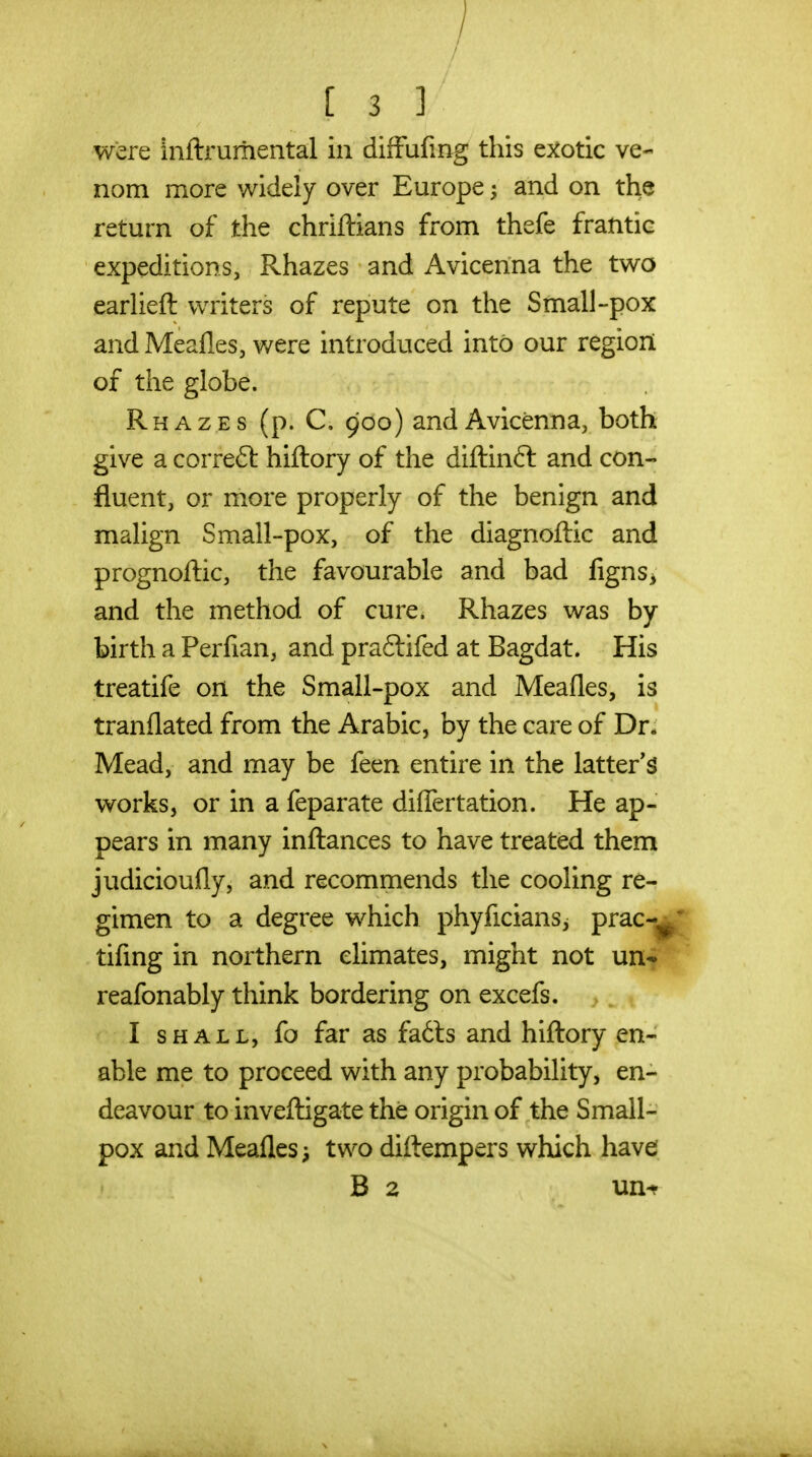 [33 were inftrumental in diffufmg this e^^otic ve- nom more widely over Europe ^ and on the return of the chriftians from thefe frantic expeditions, Rhazes and Avicenna the two earUeft writers of repute on the Small-pox and MeaHeSj were introduced into our region of the globe. Rhazes (p. C. 900) and Avicenna, both give a correft hiftory of the diftinft and con- fluent, or more properly of the benign and malign Small-pox, of the diagnoftic and prognoftic, the favourable and bad figns^, and the method of cure. Rhazes was by birth a Perfian, and praftifed at Bagdat. His treatife on the Small-pox and Meafles, is tranflated from the Arabic, by the care of Dr* Mead, and may be feen entire in the latter'^ works, or in a feparate differtation. He ap- pears in many inftances to have treated them judicioufly, and recommends the cooling re- gimen to a degree which phyficians^ prac-^ tifmg in northern climates, might not un- reafonably think bordering on excefs. > . I SHALL, fo far as fa6ls and hiftory en- able me to proceed with any probability, en- deavour to inveftigate the origin of the Small- pox and Meafles i two diftempers which have