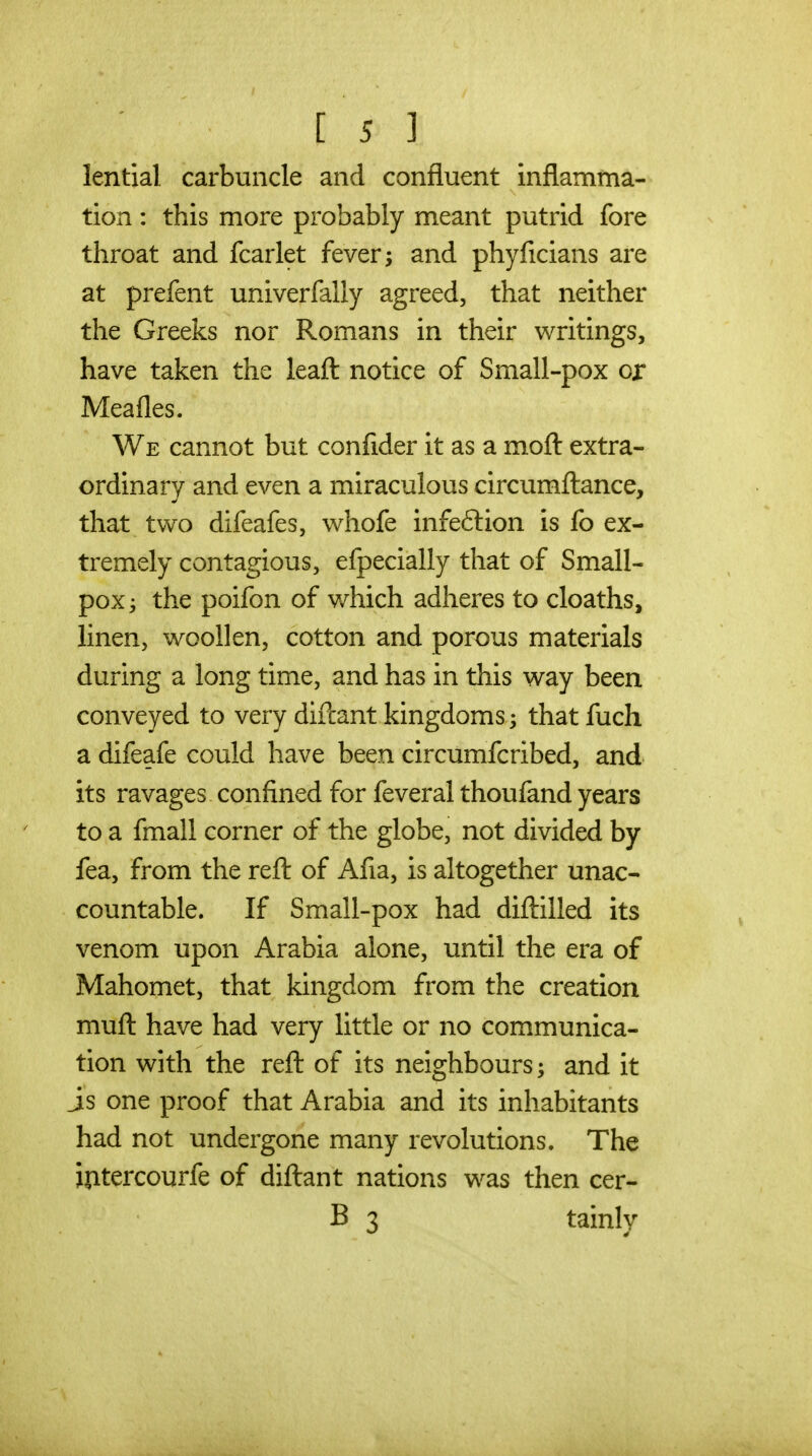 lential carbuncle and confluent inflamma- tion : this more probably meant putrid fore throat and fcarlet fever; and phyficians are at prefent univerfally agreed, that neither the Greeks nor Romans in their writings, have taken the leafl: notice of Small-pox or Meafles. We cannot but confider it as a mofl: extra- ordinary and even a miraculous circumfl:ance, that two difeafes, whofe infe6lion is fo ex- tremely contagious, efpecially that of Small- pox ^ the poifon of v/hich adheres to cloaths, linen, woollen, cotton and porous materials during a long time, and has in this way been conveyed to very diftant kingdoms; that fuch a difeafe could have been circumfcribed, and its ravages confined for feveral thoufand years to a fmall corner of the globe, not divided by fea, from the refl: of Afia, is altogether unac- countable. If Small-pox had diftilled its venom upon Arabia alone, until the era of Mahomet, that kingdom from the creation mufl: have had very little or no communica- tion with the refl: of its neighbours; and it js one proof that Arabia and its inhabitants had not undergone many revolutions. The iptercourfe of diftant nations was then cer- B 3 tainly