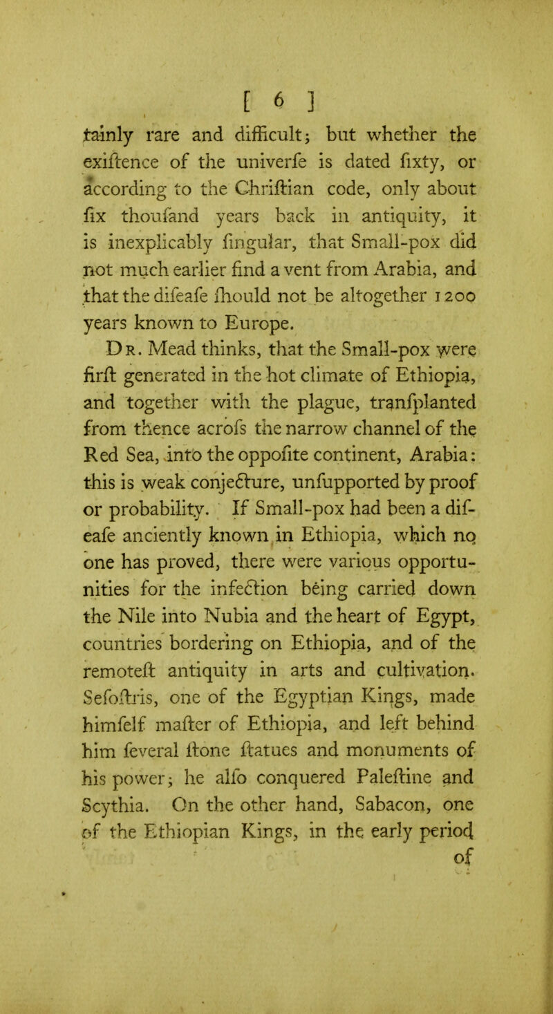 tainly rare and difficult ^ but whether the exiftence of the univerfe is dated fixty, or according to the Chriftian code, only about fix thoufand years back in antiquity, it is inexplicably fingular, that Small-pox did not much earlier find a vent from i^rabia, and .that the difeafe fhould not be altogether 1200 years known to Europe. Dr. Mead thinks, that the Small-pox w^r^ firft generated in the hot climate of Ethiopia, and together with the plague, tranfplanted from thence acrofs the narrow channel of the Red Sea, into the oppofite continent, Arabia: this is weak conjefture, unfupported by proof or probability. If Small-pox had been a dif- eafe anciently known in Ethiopia, which nq one has proved, there were various opportu- nities for the infeflion being carried down the Nile into Nubia and the heart of Egypt, countries bordering on Ethiopia, and of the remoteft antiquity in arts and cultivation. Sefoibis, one of the Egyptian Kings, made himfelf mafter of Ethiopia, and left behind him feveral Itone ftatues and monuments of his power; he alfo conquered Paleftine and Scythia. On the other hand, Sabacon, one of the Ethiopian Kings, in the early periocl of