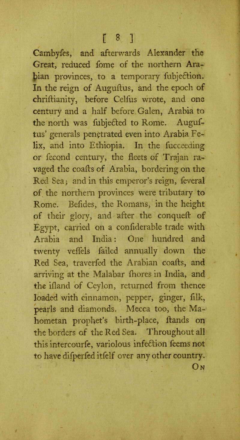 Cambyfes, and afterwards Alexander the Great, reduced fome of the northern Ara- Jpian provinces, to a temporary fubjeftion. In the reign of Auguflus, and the epoch of chriftianity, before Celfus wrote, and one century and a half before Galen, Arabia to the north was fubjefted to Rome. Auguf- tus' generals penetrated even into Arabia Fe- lix, and into Ethiopia. In the fucceeding or fecond century, the fleets of Trajan ra-r vaged the coafts of Arabia, bordering on the Red Sea; and in this emperor's reign, feveral of the northern provinces were tributary to Rome. Befides, the Romans, in the height pf their glory, and after the conqueft of Egypt, carried on a confiderable trade with Arabia and India: One hundred and twenty veflels failed annually down the Red Sea, traverfed the Arabian coafts, and arriving at the Malabar fnores in India, and the ifland of Ceylon, returned from thence loaded with cinnamon, pepper, ginger, fdk, pearls and diamonds. Mecca too, the Ma- hometan prophet's birth-place, ftands on the borders of the Red Sea. Throughout all this intercourfe, variolous infeftion feems not to have difperfed itfelf over any other country. On