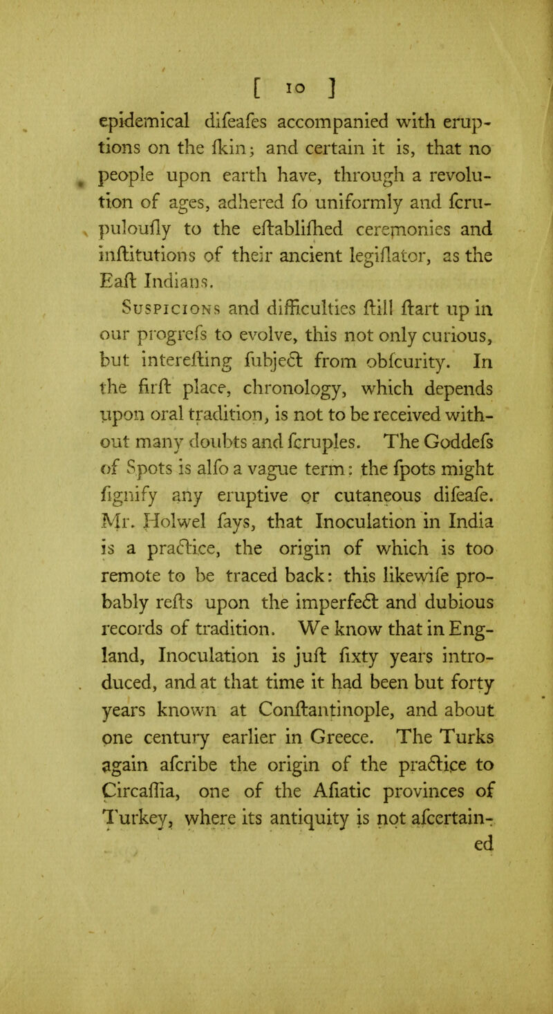 epidemical difeafes accompanied with erup- tions on the fkin^ and certain it is, that no ^ people upon earth have, through a revolu- tion of ages, adhered fo uniformly and fcru- , puloully to the eftablifhed cerepionies and inflitutions of their ancient legiflator, as the Eaft Indians. Suspicions and difficulties ftill ftart up in our progrefs to evolve, this not only curious, but intererting fubjeft from obfcurity. In the firft place, chronology, which depends upon oral tradition^ is not to be received with- out many doubts and fcruples. The Goddefs of Spots is alfo a vague term: the fpots might fignify any eruptive or cutaneous difeafe. Mr. Holwel fays, that Inoculation in India is a praftice, the origin of which is too remote to be traced back: this likewife pro- bably refts upon the imperfeft and dubious records of tradition. We know that in Eng- land, Inoculation is juft fixty years intro- duced, and at that time it had been but forty years known at Conftantinople, and about one century earlier in Greece. The Turks ^gain afcribe the origin of the pra6lice to Circaffia, one of the Afiatic provinces of Turkey, v^here its antiquity is not afcertain-r ed