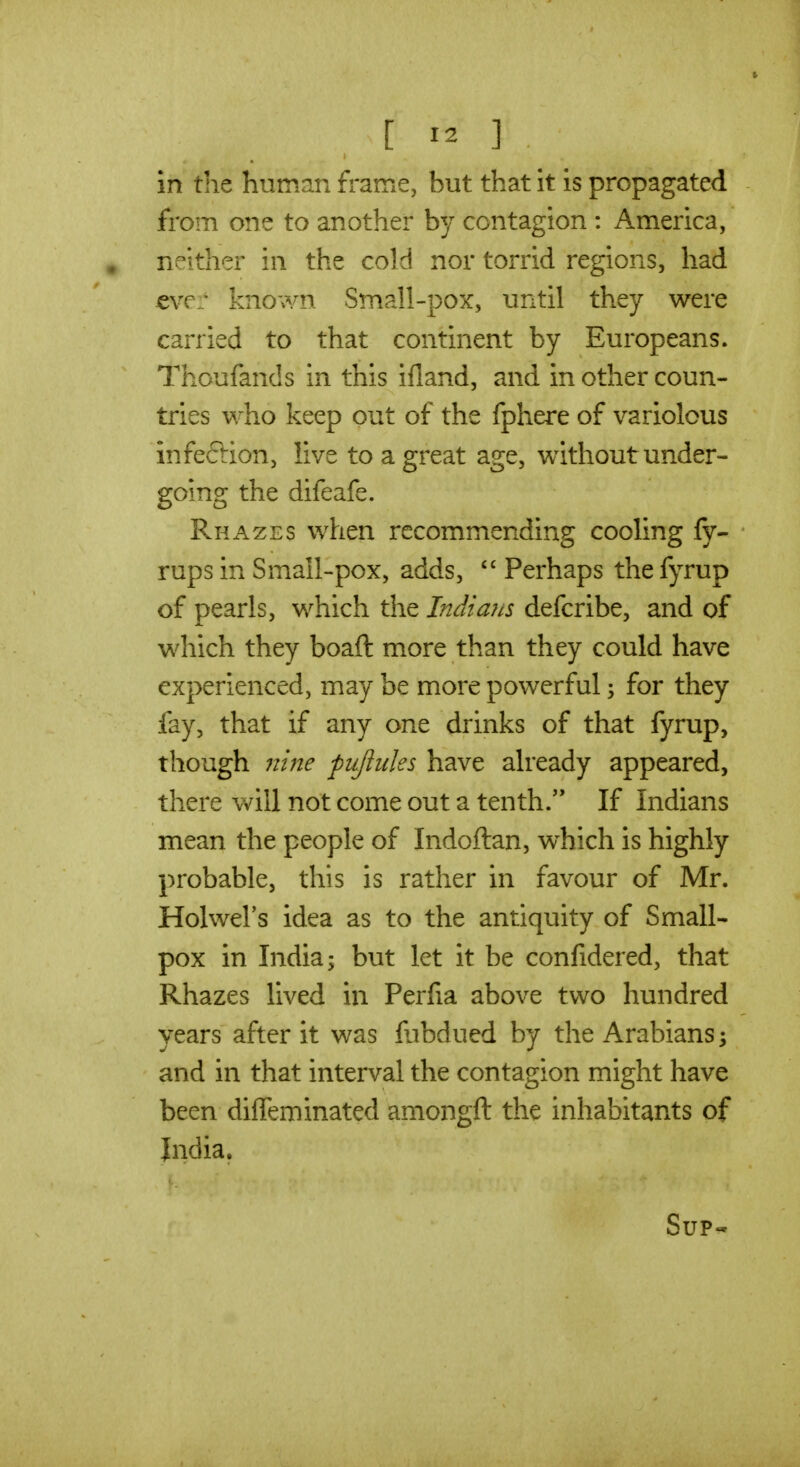 in the human frame, but that it is propagated from one to another by contagion : America, , neither in the cold nor torrid regions, had €ve:' known Small-pox, until they were carried to that continent by Europeans. Thoufands in this ifland, and in other coun- tries who keep out of the fphere of variolous infection, live to a great age, without under- going the difeafe. Rhazes when recommending cooling fy- - rups in Small-pox, adds,  Perhaps the fyrup of pearls, which the Indians defcribe, and of which they boaft more than they could have experienced, may be more powerful; for they fay, that if any one drinks of that fyrup, though nine piijluks have already appeared, there villi not come out a tenth. If Indians mean the people of Indoftan, w^hich is highly probable, this is rather in favour of Mr. Holwel's idea as to the antiquity of Small- pox in India; but let it be confidered, that Rhazes lived in Perfia above two hundred years after it was fabdued by the Arabians; and in that interval the contagion might have been diffeminated amongft the inhabitants of Jndia, Sup-