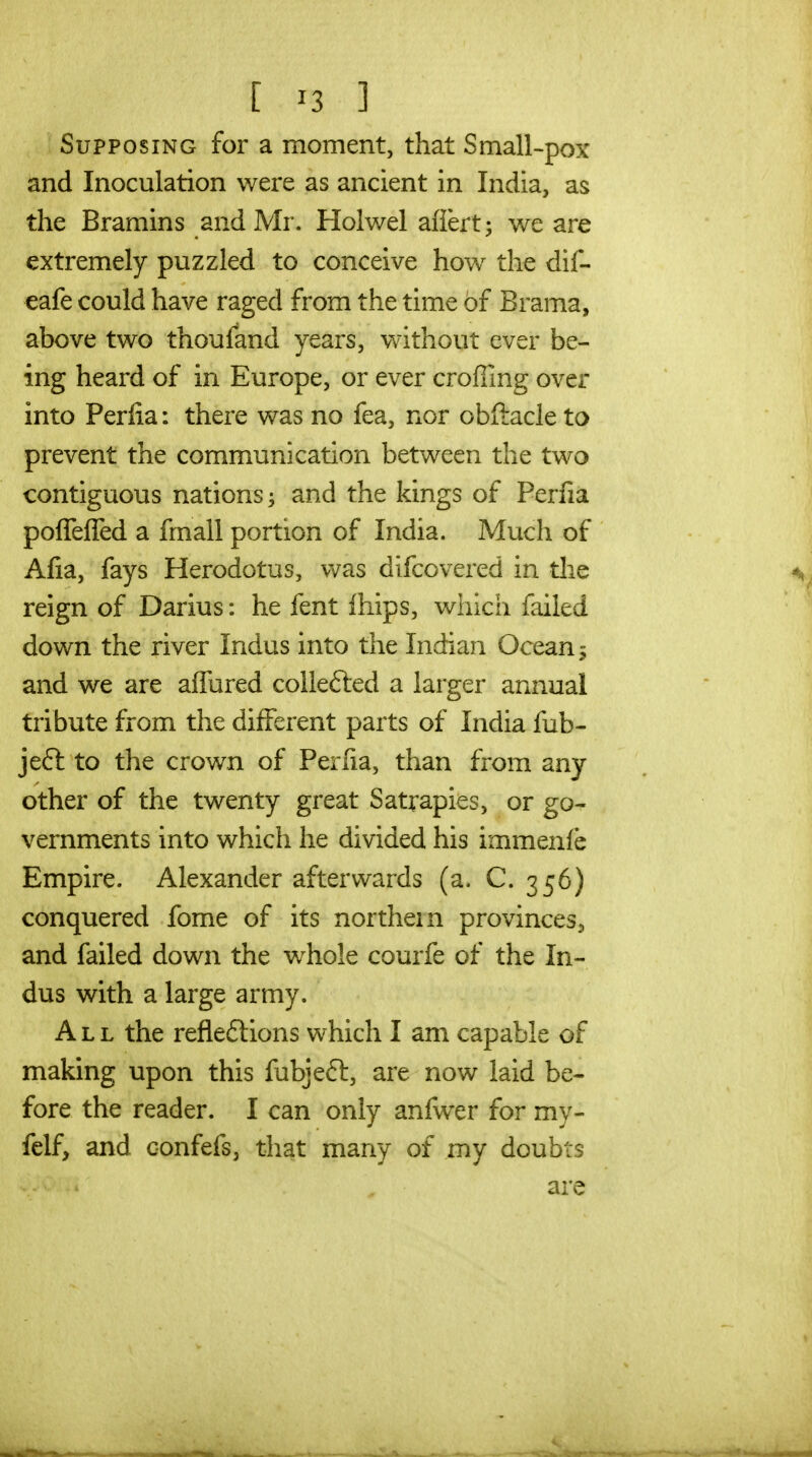 [ ^3 ] Supposing for a moment, that Small-pox and Inoculation were as ancient in India, as the Bramins and Mr. Holwel afiert; we are extremely puzzled to conceive how^ the dif- cafe could have raged from the time of Brama, above two thoufand years, without ever be- ing heard of in Europe, or ever croffing over into Perfia: there was no fea, nor obftacle to prevent the communication between the two contiguous nations and the kings of Perfia poffeffed a fmall portion of India. Much of Afia, fays Herodotus, vv^as difcovered in tlie reign of Darius: he fent Ihips, which failed down the river Indus into the Indian Ocean 5 and we are affured collefted a larger annual tribute from the different parts of India fub- jeft to the crown of Perfia, than from any other of the twenty great Satrapies, or go- vernments into which he divided his immenlb Empire. Alexander afterwards (a. C. 356) conquered fome of its northern provinces^ and failed down the whole courfe of the In- dus with a large army. All the reflexions which I am capable of making upon this fubjeft, are now laid be- fore the reader. I can only anfwxr for my- felf, and confefs, that many of my doubts are
