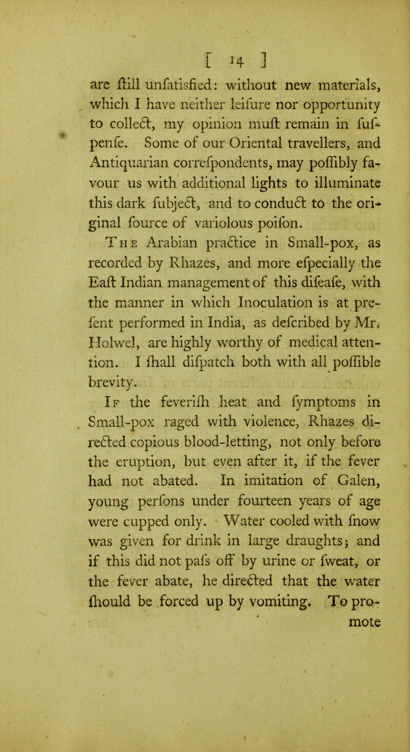 are ftlll unfatisfied: without new materials, which I have neither leifure nor opportunity to colleft, my opinion muft remain in fuf- penfe. Some of our Oriental travellers, and Antiquarian corrcfpondents, may poffibly fa- vour us with additional lights to illuminate this dark fubjeft, and to conduft to the ori- ginal fource of variolous poifon. The Arabian praftice in Small-pox, as recorded by Rhazes, and more efpecially the Eaft Indian management of this difeafe, with the manner in which Inoculation is at pre- fent performed in India, as defcribed by Mr. Holwel, are highly worthy of medical atten- tion. I fhall difpatch both with all poffible brevity. If the feverilh heat and fymptoms in Small-pox raged with violence, Rhazes di- refted copious blood-letting, not only before the eruption, but even after it, if the fever had not abated. In imitation of Galen, young perfons under fourteen years of age were cupped only. Water cooled with fnow was given for drink in large draughts ^ and if this did not pafs off by urine or fweat, or the fever abate, he direfted that the water fliould be forced up by vomiting. To pro- mote