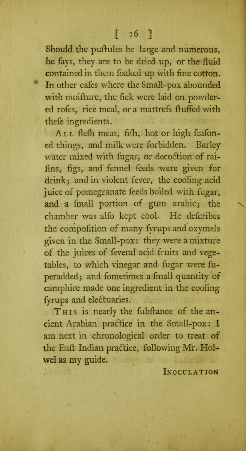 Should the puftules be large and numerous, he fays, they are to be dried up, or the fluid contained in them foaked up with fine cotton. In other cafes where the Small-pox abounded with moifture, the fick were laid on powder- ed rofes, rice meal, or a mattrefs fluffed with thefe ingredients. All flefh meat, fifli, hot or high feafon- ed things, and milk were forbidden. Barley water mixed with fugar, or decoftion of rai- fins, figs, and fennel feeds w^ere given for drink; and in violent fever, the cooling acid juice of pomegranate feeds boiled with fugar, and a fmall portion of gum arable; the chamber was alfo kept cool. He defcribes the compofition of many fyrups and oxymels given in the Small-pox: they were a mixture of the juices of feveral acid fruits and vege- tables, to which vinegar and fugar were fu- peradded; and fometimes a fmall quantity of camphire made one ingredient in the cooling fyrups and eleftuaries. This is nearly the fubftance of the an- cient Arabian practice in the Small-pox: I am next in chronological order to treat of the Eaft Indian praftice, following Mr. Hol- wel as my guide. Inoculation