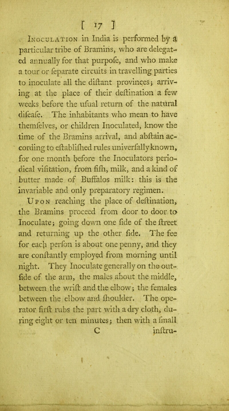 Inoculation in India is performed by ^ particular tribe of Bramins, who are delegat- ed annually for that purpofe, and who make a tour or feparate circuits in travelling parties to inoculate all the diftant provinces 5 arriv- ing at the place of their deftination a few weeks before the iifual return of the natural difcafe. The inhabitants who mean to have themfelves, or children Inoculated, know the time of the Bramins arrival, and abfliain ac- cording to eftablifhed rules univerfally known, for one month before the Inoculators perio- dical viiitation, from fifli, milk, and a kind of butter made of BufFalos milk: this is the invariable and only preparatory regimen. Upon reaching the place of deftination, the Bramins proceed from door to door ta Inoculate3 going down one fide of theftreet and returning up the other fide. The fee for each perfon is about one penny, and they are conftantly employed from morning until night. They Inoculate generally on the out- fide of the arm, the males about the middle, between tlie wrift and the elbow; the females between the elbow and flioulder. The ope- rator firft rubs the part with a dry cloth, du- ring eight or ten minutes; then with afmall C ;nftru-