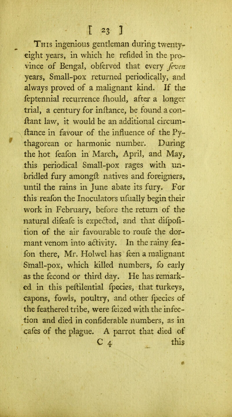 This ingenious gentleman during twenty- eight years, in which he refided in the pro- vince of Bengal, obferved that every /even years, Small-pox returned periodically, and always proved of a malignant kind. If the feptennial recurrence fliould, after a longer trial, a century for inftance, be found a con- ftant lav/, it would be an additional circum- fiance in favour of the influence of the Py- thagorean or harmonic number. During the hot feafon in March, April, and May, this periodical Small-pox rages with un- bridled fury amongft natives and foreigners, until the rains in June abate its fury. For this reafon the Inoculators ufually begin their work in February, before the return of the natural difeafe is expected, and that difpofi- tion of the air favourable to roufe the dor- mant venom into activity. In the rainy fea- fon there, Mr. Holwel has feen a malignant Shiall-pox, which killed numbers, fo early as the fecond or third day. He has remark- ed in this peftilential fpecies, that turkeys, capons, fowls, poultry, and other fpecies of the feathered tribe, were feized with the infec- tion and died in confiderable numbers, as in cafes of the plague. A parrot that died of C 4. this