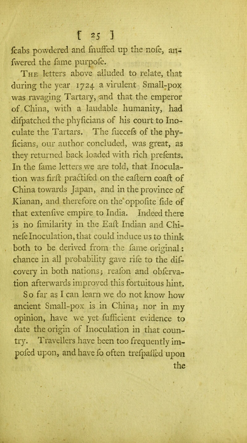 fcabs powdered and fnuffed up the nofe, an-; fwered the fame purpofe. The letters above alluded to relate, that during the year 1724 a vhulent Small-pox was ravaging Tartary, and that the emperor of China, with a laudable humanity, had difpatched the phyficians of his court to Ino- culate the Tartars. The fuccefs of the phy- licians, our author concluded, was great, as they returned back loaded with rich prefents. In the fame letters we are told, that Inocula- tion was firft praftifed on the eaftern coaft of China towards Japan, and in the province of Kianan, and therefore on the*oppoiite fide of that extenfive empire to India. Indeed there is no fimilarity in the Eaft Indian and Chi- nefe Inoculation, that could induce us to think both to be derived from the fame original: chance in all probability gave rife to the dif- covery in both nations ^ reafon and obferva- tion afterwards improved this fortuitous hint. S o far as I can learn we do not knov/ how ancient Small-pox is in China 3 nor in my opinion, have we yet fufficient evidence to date the origin of Inoculation in that coun- try. Travellers have been too frequently im- pofed upon, and have fo often trefpafied upon the