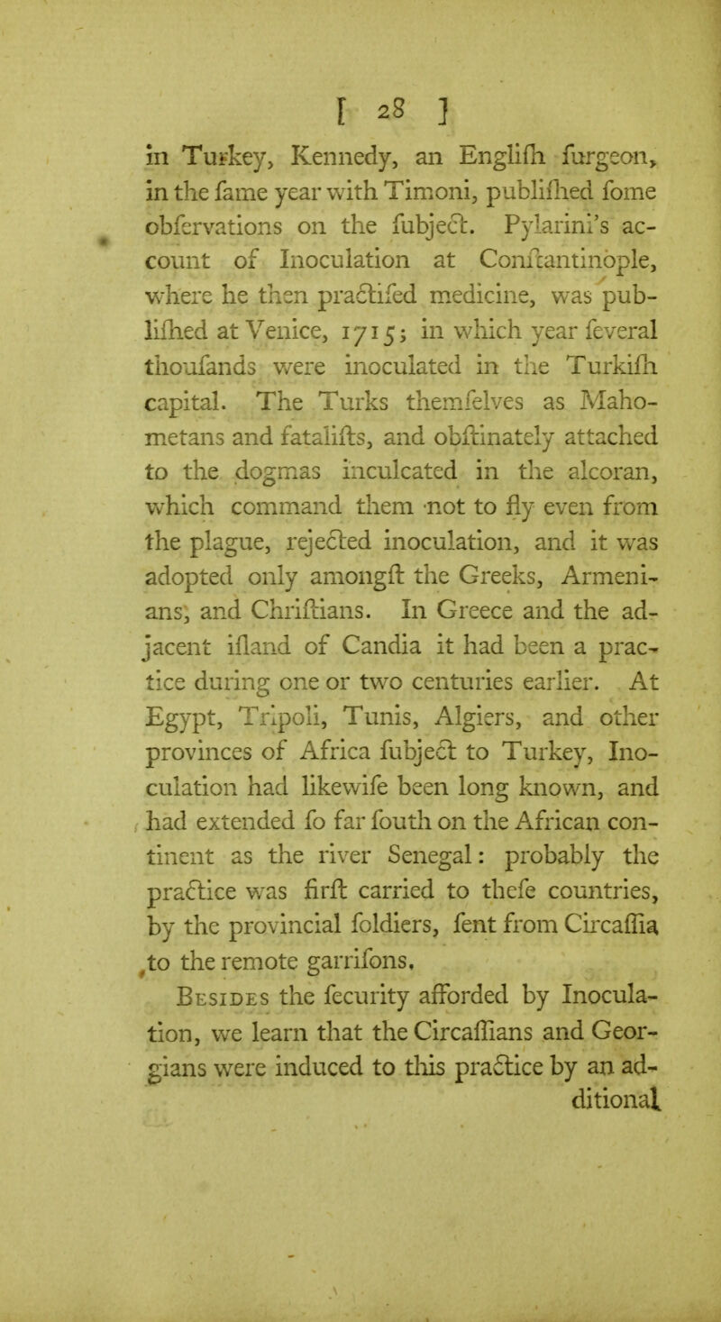 in TuFkey, Kennedy, an Englifh furgeon, in the fame year with Timoni, publiflied fome obfervations on the fubjecl. Pylarini's ac- count of Inoculation at Confcantinople, where he then praclifed medicine, was pub- liflied at Venice, 1715; in which year feveral tiioufands v/ere inoculated in the Turkifli capital. The Turks themfelves as Maho- metans and fataliits, and obftinately attached to the dogmas inculcated in the alcoran, which command them not to fly even from the plague, rejected inoculation, and it was adopted only amongft the Greeks, Armeni- ans, and Chriftians. In Greece and the ad- jacent ifland of Candia it had been a prac- tice during one or two centuries earlier. At Egypt, Tripoli, Tunis, Algiers, and other provinces of Africa fubjecl to Turkey, Ino- culation had likewife been long known, and had extended fo far fouth on the African con- tinent as the river Senegal: probably the practice was firft carried to thefe countries, by the provincial foldiers, fent from Circaflia ^to the remote garrifons, Besides the fecurity aflbrded by Inocula- tion, \YC learn that the Circaflians and Geor- gians were induced to tliis praftice by an ad- ditional