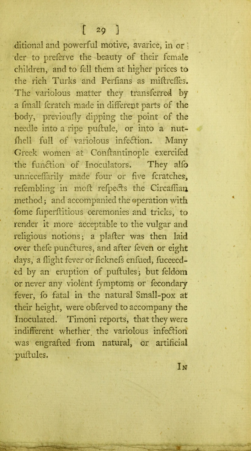 ditional and powerful motivi^, avarice, in or ; der to preferve the beatfty of their female children, and to fell them at higher prices to the rich Turks and Perfians as miftrelTes. The variolous matter they transferred by a fmall fcratch made in different parts of the body, previoufly dipping the point of the needle into a ripe puftule, or into a nut- fhell full of variolous infection. Many Greek women at Conftantinople exercifed the funftion of Inoculators. They alfo unnecelTarily made four or five fcratches, refembling in mofl: refpefts the Circaffiau method 3 and accompanied the operation with fome fuperftitious ceremonies and tricks, to render it more acceptable to the vulgar and religious notions; a plafter was then laid over thefe punflure^, and after feven or eight days, a flight fever or ficknefs enfued, fuceecd- ed by an eruption of puftules; but feldom or never any violent fymptomis or fecondary fever, fo fatal in the natural Small-pox at their height, were obferved to accompany the Inoculated. Timoni reports, that they were indifferent whether, the variolous infeffion was engrafted from natural, or artificial puflules. In