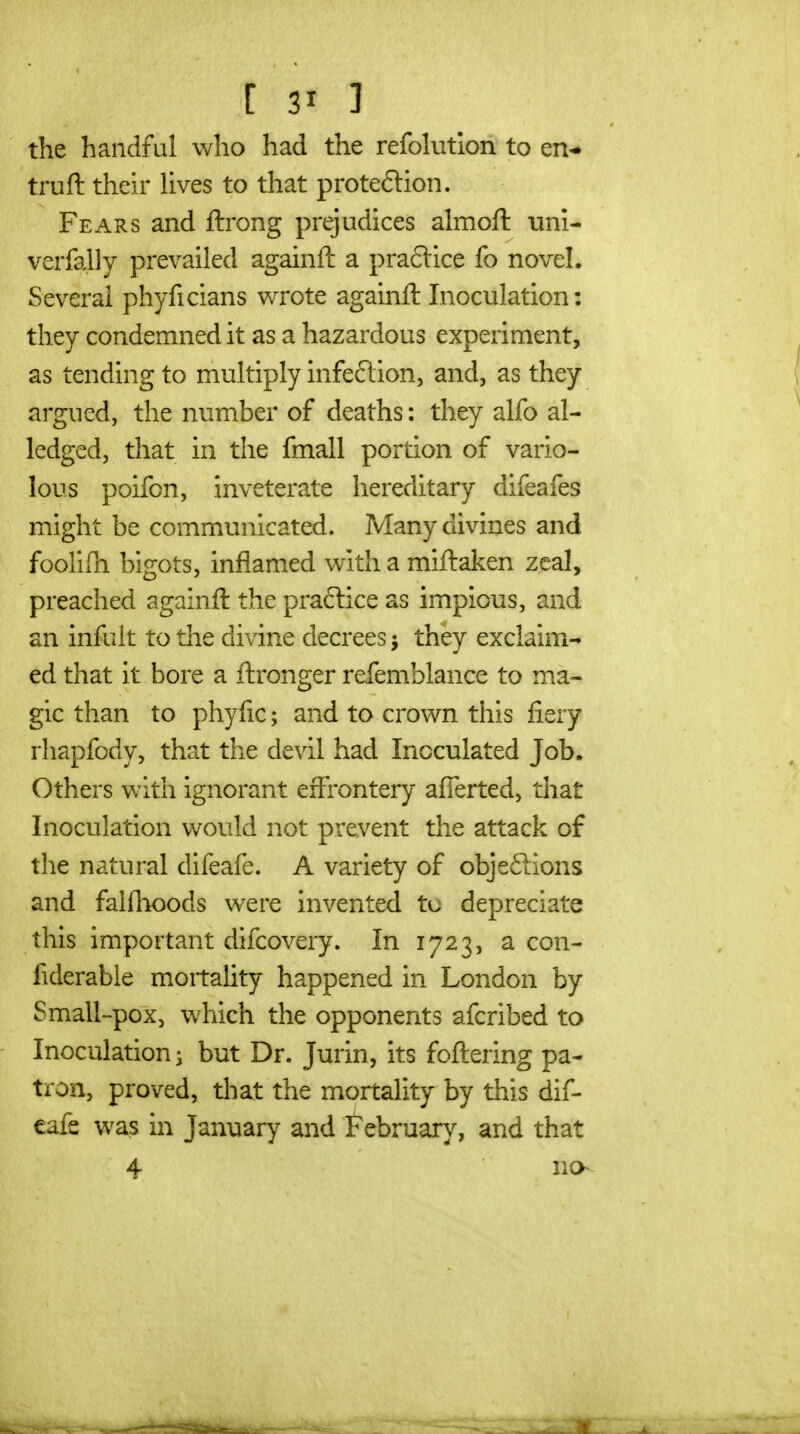 the handful who had the refolutlon to en- truft their Uves to that proteftion. Fears and ftrong prejudices almoft uni- verfally prevailed againft a pra6lice fo novel. Several phyficlans vv^rote againft Inoculation: they condemned it as a hazardous experiment, as tending to multiply infeftion, and, as they argued, the number of deaths: they alfo al- ledged, that in the fmall portion of vario- lous poifon, inveterate hereditary difeafes might be communicated. Many divines and foolifli bigots, inflamed with a miftaken zeal, preached againft the praftice as impious, and an infult to the divine decrees ^ they exclaim-* ed that it bore a ftronger refemblance to ma- gic than to phyfic; and to crown this fiery rhapfody, that the devil had Inoculated Job. Others with ignorant effrontery afierted, that Inoculation would not prevent the attack of the natural difeafe. A variety of objeftions and falflioods w^ere invented tu depreciate this important difcovery. In 1723, a con- fiderable mortahty happened in London by Small-pox, which the opponents afcribed to Inoculations but Dr. Jurin, its foftering pa- tron, proved, that the mortality by this dif- eafe was in January and February, and that 4 no