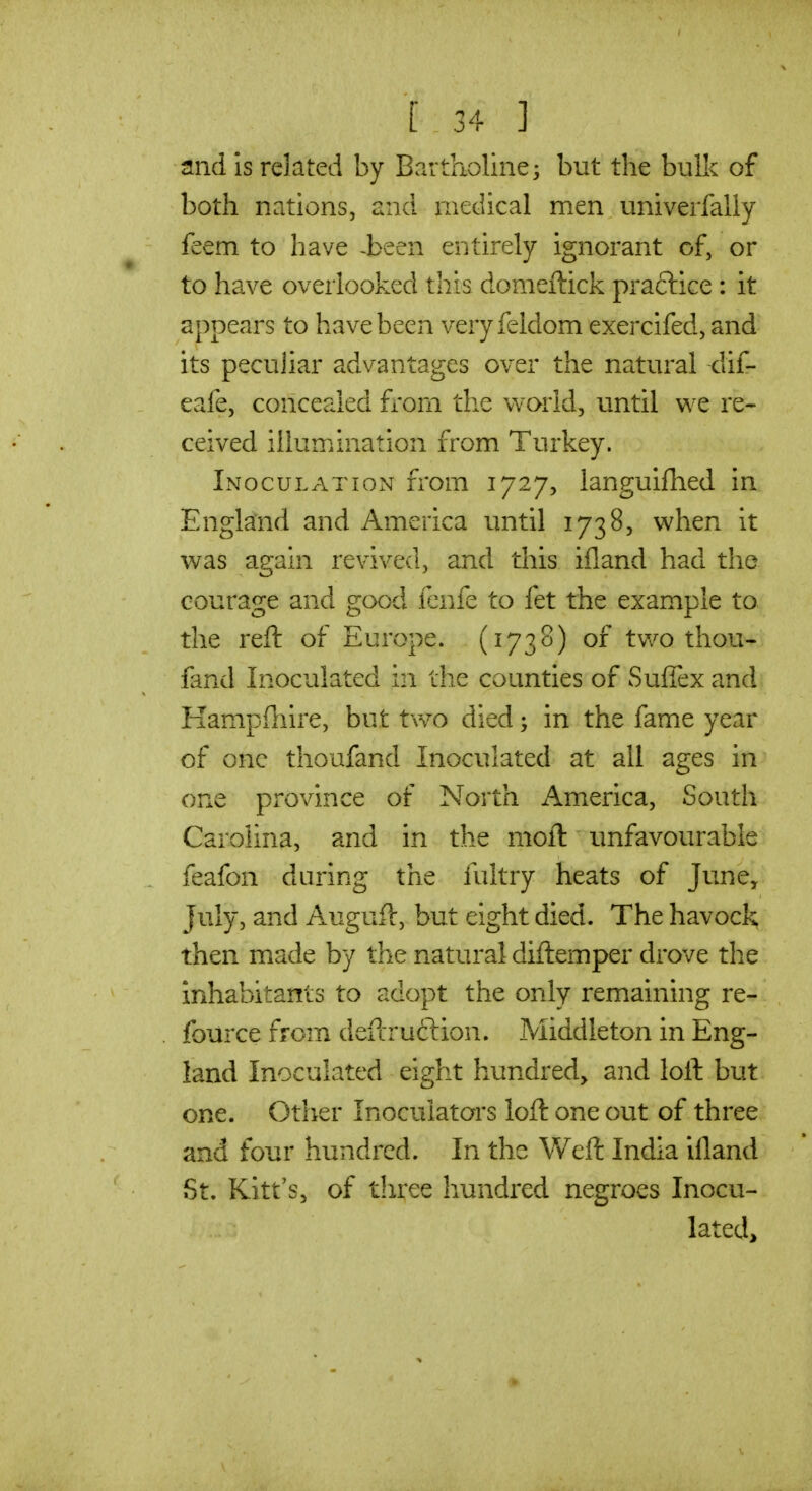 and IS related by Bartholine; but the bulk of both nations, and medical men univerfally feem to have -been entirely ignorant of, or to have overlooked this domeftick praclice : it appears to have been very feldom exercifed, and its peculiar advantages over the natural dif- eafe, concealed fi'om the world, until we re- ceived illumination from Turkey. Inoculation from 1727, languifhed in England and America until 1738, when it was again revived, and this ifland had the courage and good lenfe to fet the example to the reft of Europe. (1738) of tvv^o thou- fand Inoculated in the counties of SufTex and Hampfnire, but two died; in the fame year of one thoufand Inoculated at all ages in one province of North America, South Carolina, and in the moil unfavourable feafon during the fultry heats of June, July, and Auguft, but eight died. The havock then made by the natural diftemper drove the inhabitants to adopt the only remaining re- fource from defcruftion. Middleton in Eng- land Inoculated eight hundred, and loft but one. Other Inocuiators loft one out of three and four hundred. In the Weft India iiland St. Kitt's, of three hundred negroes Inocu- lated,