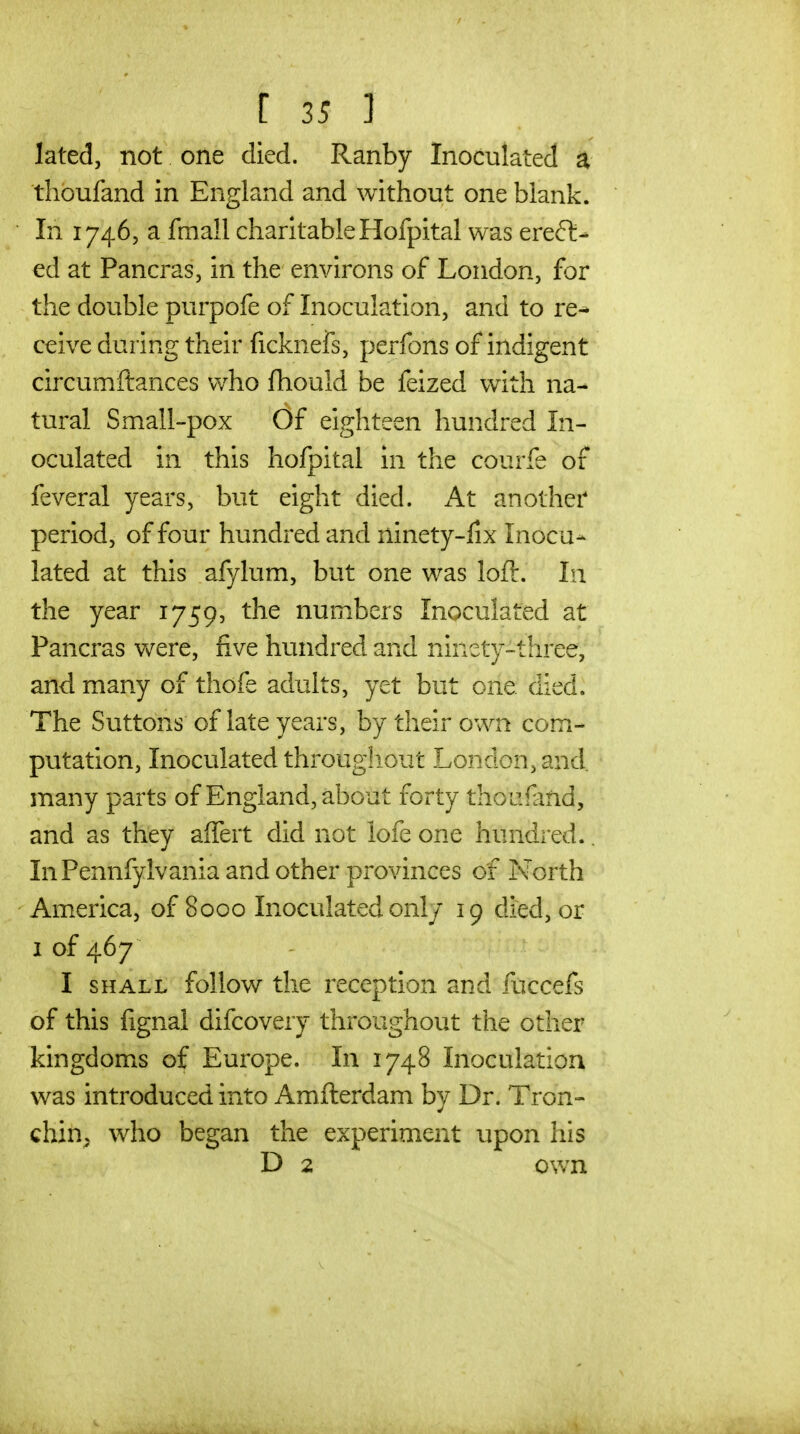 lated, not one died. Ranby Inoculated a tlioufand in England and without one blank. In 17465 a fmall charitable Hofpital was erect- ed at Pancras, in the environs of London, for the double purpofe of Inoculation, and to re^ ceive during their ficknefs, perfons of indigent circumftances who fhould be feized with na- tural Small-pox Of eighteen hundred In- oculated in this hofpital in the courfe of feveral yea rs, but eight died. At another period, of four hundred and ninety-lix Inocu-- lated at this afylum, but one was loft. In the year 1759, the numbers Inoculated at Pancras were, five hundred and ninety-three, and many of thofe adults, yet but one. died. The Suttons of late years, by their own com- putation, Inoculated througliout London, and many parts of England, about forty thoufind, and as they afTert did not lofe one hundred.. InPennfylvania and other provinces of North America, of 8000 Inoculated only 19 died, or 1 of 467 I SHALL follow the reception and fuccefs of this fignal difcovery throughout the other kingdoms of Europe. In 1748 Inoculation was introduced into Amfterdam by Dr. Tron- chih, who began the experiment upon his D 2 own