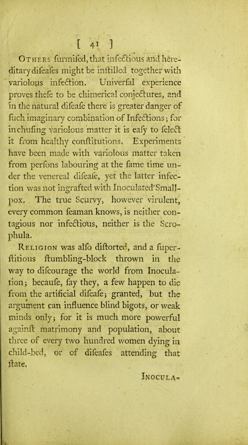 Others furmiled, that Infeftious and here- ditary difcafes might be inftilled together with variolous infeftion. Univerfal experience proves thefe to be chimerical conjeftures, and in the natural difeafe there is greater danger of fuch imaginary combination of Infeflions for inchufing variolous m.atter it is eafy to feleft it from healthy conftitutions. Experim.ents have been made with variolous matter taken from perfons labouring at the fame time un- der the venereal difeafe, yet the latter infec- tion v/as not ingrafted vnth Inoculated Small- pox. The true Scurvy, however virulent^ every common feaman knows, is neither con- tagious nor infeftioTis, neither is the Scrq- phula. Religion was alfo diftorted, and a fuper- ftitious ftumbling-block thrown in the way to difcourage the world from Inocula- tion ; becaufe, fay they, a few happen to die from the artificial difeafe; granted, but the argument can influence blind bigots, or weak minds only; for it is much more powerful againft matrimony and population, about three of every two hundred Vv^omen dying in child-bed, or of difeafes attending that ft ate. Inocula^