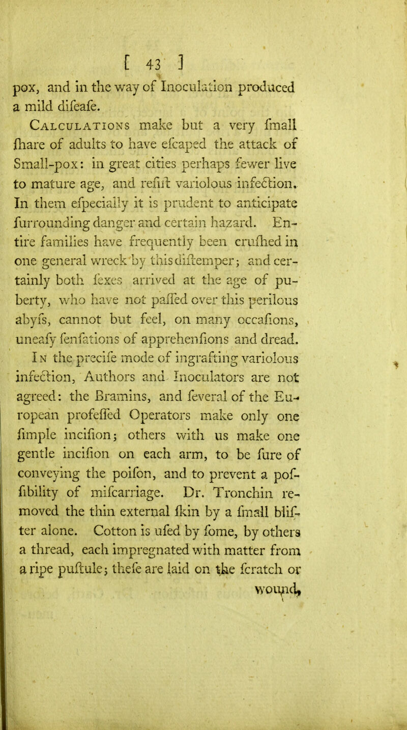 V pox, and in the way of Inoculation produced a mild difeafe. Calculations make but a very fmall fhare of adults to have efcaped the attack of Small-pox: in great cities perhaps fev/er live to mature age, and refiil: variolous infeftion.. In them efpeciaily it is prudent to anticipate furrounaing danger and certain hazard. En- tire families have frequently been cruflied in one general wreck by thisdiilemoer; and cer- tainly both fexes arrived at the age of pu- berty, who have not paiTed over this perilous abyfs, cannot but feel, on many occafions, uneafy fenfations of apprehenfions and dread. In the precife mode of ingrafting variolous infeftion, Authors and Inoculators are not agreed: the Bramins, and feveral of the Eu- ropean profelTed Operators make only one fimple incifion; others with us make one gentle incifion on each arm, to be fure of conveying the poifon, and to prevent a pof- fibility of mifcarriage. Dr. Tronchin re- moved the thin external flcin by a fmall blif- ter alone. Cotton is ufed by fome, by others a thread, each impregnated with matter from a ripe puftule^ thefe are laid on the fcratch or vyou^icii