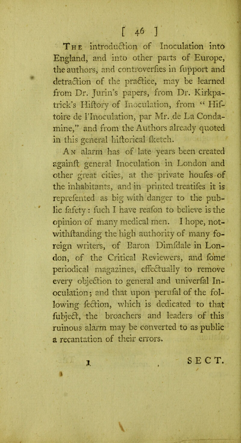 The introduclicn of Inoculation into England, and into other parts of Europe, the authors, and controverlies in fupport and detraction of the praftice, may be learned from Dr. Jurin's papers, from Dr. Kirkpa- trick's Hiftorv of Inoculation, from  Hif- toire de Tlnoculation, par Mr. .de La Conda- mlne, and from the Authors already quoted in this general hiftcrical ficetch. An alarm has of late years been created againft general Inoculation in London and other great cities, at the private houfes of the inhabitants, and in printed treatifes it is reprefented as big with danger to the pub- lic fafety: fuch I have reafon to believe is the opinion of many medical men. I hope, not- withftanding the high authority of many fo- reign v^riters, of Baron Dimfdale in Lon- don, of the Critical Reviewers, and fomef periodical magazines, efFeclually to remove every objeftion to general and univerfal In- oculation ; an.d that upon perufal of the fol- lowing fection, which is dedicated to that fubjeft, the broachers and leaders of this ruinous alarm may be converted to as public a recantation of their errors, J , SECT. \