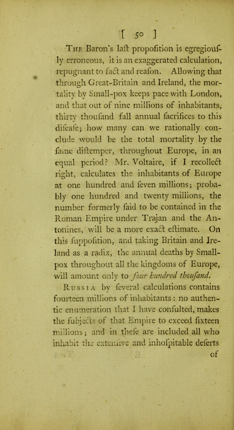 The Baron's laft propofition Is egregiouf- ly erroneous, it is an exaggerated calculation, repugnant to fa6l and reafon. Allowing that through Great-Britain and Ireland, the mor- taiity by Small-pox keeps pace with London, and that out of nine millions of inhabitants, thirty thou land fall annual facrifices to this difeafe^ how many can we rationally con- clude would be the total mortality by the fame diftemper, throughout Europe, in an equal period? Mr. Voltaire, if I recolleft right, calculates the inhabitants of Europe at one hundred and feven millions; proba- bly one hundred and twenty millions, the number formerly faid to be contained in the P^oman Empire under Trajan and the An- tonines, will be a more exaft eftimate. On this fuppofition, and taking Britain and Ire- land as a radix, the annual deaths by Small- pox throughout all the kingdoms of Europe, will amount only to four hundred thoufand, Russia by feveral calculations contains fourteen millions of inhabitants : no authen- tic enumeration that I have confulted, makes the fubje£is of that Empire to exceed fixteen millions; and in thefe are included all who inliabit t\\^ extciuive and inhofpitable deferts of