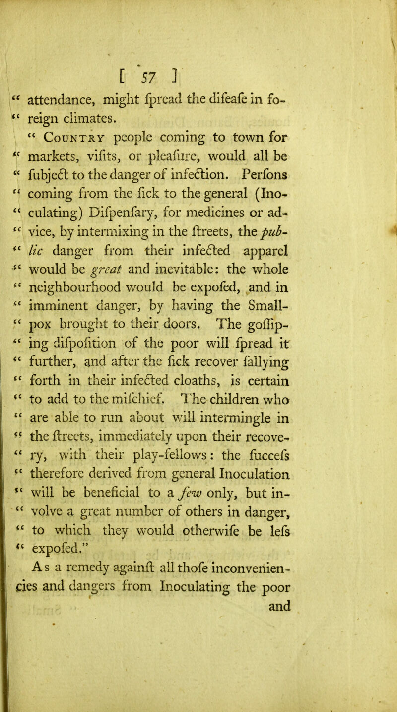  attendance, might fpread the difeafe in fo- reign climates. Country people coming to town for  markets, vifits, or pleafure, would all be  ftibjeft to the danger of infection. Perfons coming from the lick to the general (Ino-  culating) Difpenfary, for medicines or ad- vice, by intermixing in the ftreets, the pub- lie danger from their infe6led apparel would be great and inevitable: the v/hole neighbourhood would be expofed, and in  imminent danger, by having the Small-  pox brought to their doors. The goffip- ing difpofition of the poor will fpread it further, and after the lick recover fallying forth in their infefted cloaths, is certain to add to the mifchief. The children who  are able to run about will intermingle in the ftreets, immediately upon their recove- ry, with their play-feilows: the fuccefs ^' therefore derived from general Inoculation will be beneficial to a few only, but in- volve a great number of others in danger,  to which they would otherwife be lefs *^ expofed. Asa remedy againft all thofe inconvenien- des and dangers from Inoculating the poor and