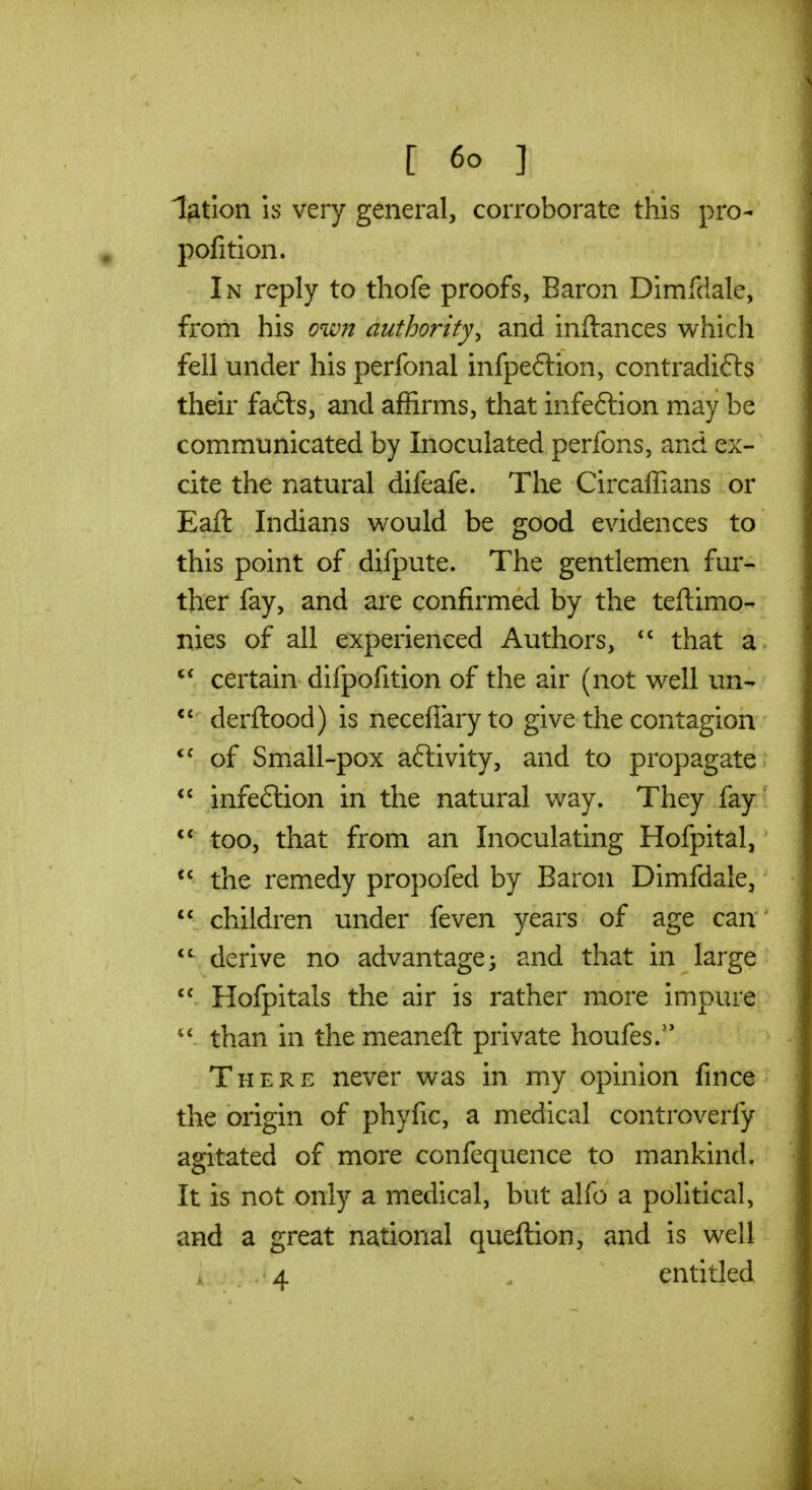 lotion \s very general, corroborate this pro- pofition. In reply to thofe proofs, Baron Dimfdale, from his own authority^ and inftances which fell under his perfonal infpe6lion, contradi6l3 their fa6ls, and affirms, that infeftion may be communicated by Inoculated perfons, and ex- cite the natural difeafe. The Circaffians or Eaft Indians would be good evidences to this point of difpute. The gentlemen fur- ther fay, and are confirmed by the teftimo- nies of all experienced Authors, that a  certain difpofition of the air (not well un- derftood) is necefiaryto give the contagion *^ of Small-pox activity, and to propagate infeftion in the natural way. They fay *** too, that from an Inoculating Hofpital, the remedy propofed by Baron Dimfdale, children under feven years of age can derive no advantage ^ and that in large  Hofpitals the air is rather more impure than in the meaneft private houfes.'* There never was in my opinion fince the origin of phyfic, a medical controverfy agitated of more confequence to mankind, It is not only a medical, but alfo a political, and a great national queftion, and is well 4 . entitled
