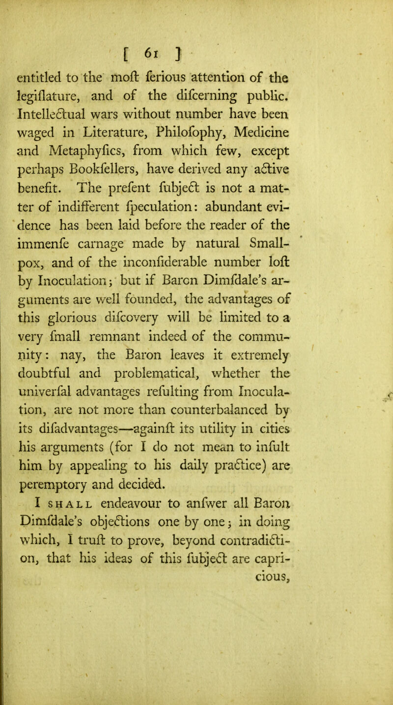 entitled to the moft ferious attention of the legiflature, and of the difcerning public. Intelle6tual wars without number have been waged in Literature, Philofophy, Medicine and Metaphyfics, from which few, except perhaps Bookfellers, have derived any a£live benefit. The prefent fubjeft is not a mat- ter of indifferent fpeculation: abundant evi- dence has been laid before the reader of the immenfe carnage made by natural Small- pox, and of the inconfiderable number loft by Inoculation; but if Baron Dimfdale's ar- guments are well founded, the advantages of this glorious difcovery will be limited to a very fmall remnant indeed of the commu- nity: nay, the Baron leaves it extremely doubtful and problematical, whether the univerfal advantages refulting from Inocula- tion, are not more than counterbalanced by its difadvantages—againft its utility in cities his arguments (for I do not mean to infult him by appealing to his daily practice) are peremptory and decided. I SHALL endeavour to anfwer all Earoji Dimfdale's objeftions one by one ^ in doing which, I truft to prove, beyond contradicti- on, that his ideas of this fubjeft are capri- cious.