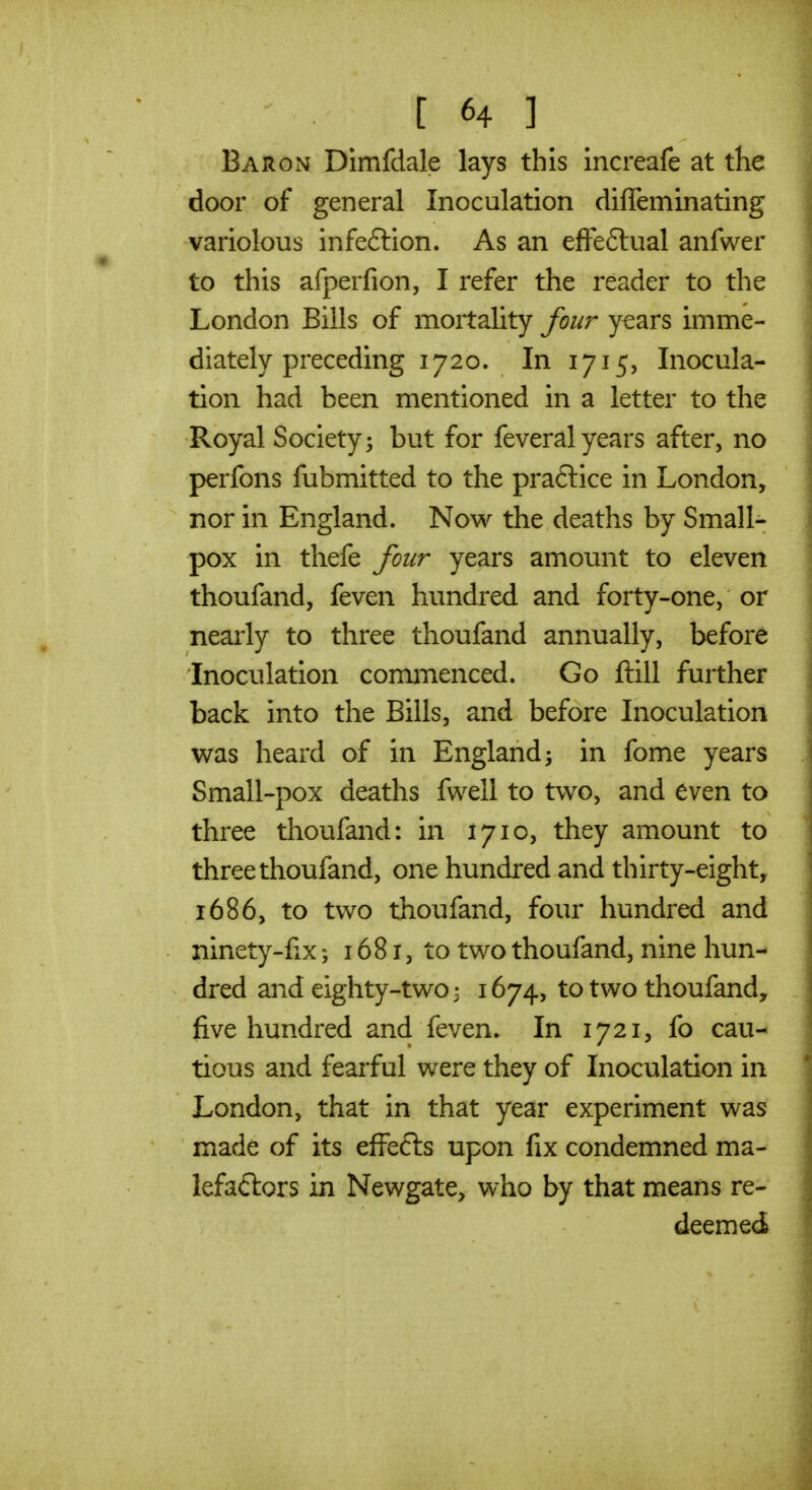 Baron Dimfdale lays this increafe at tKe door of general Inoculation difleminating variolous infeftion. As an efFe6tual anfwer to this afperfion, I refer the reader to the London Bills of mortality four years imme- diately preceding 1720. In 1715, Inocula- tion had been mentioned in a letter to the Royal Society; but for feveral years after, no perfons fubmitted to the praflice in London, nor in England. Now the deaths by Small- pox in thefe four years amount to eleven thoufand, feven hundred and forty-one, or nearly to three thoufand annually, before Inoculation commenced. Go ftill further back into the Bills, and before Inoculation was heard of in England; in fome years Small-pox deaths fwell to two, and even to three thoufand: in 1710, they amount to three thoufand, one hundred and thirty-eight, 1686, to two thoufand, four hundred and ninety-fix; 1681, to two thoufand, nine hun- dred and eighty-two 3 1674, to two thoufand, five hundred and feven. In 1721, fo cau- tious and fearful were they of Inoculation in London, that in that year experiment was made of its effefts upon fix condemned ma- lefaftors in Newgate, who by that means re- deemed