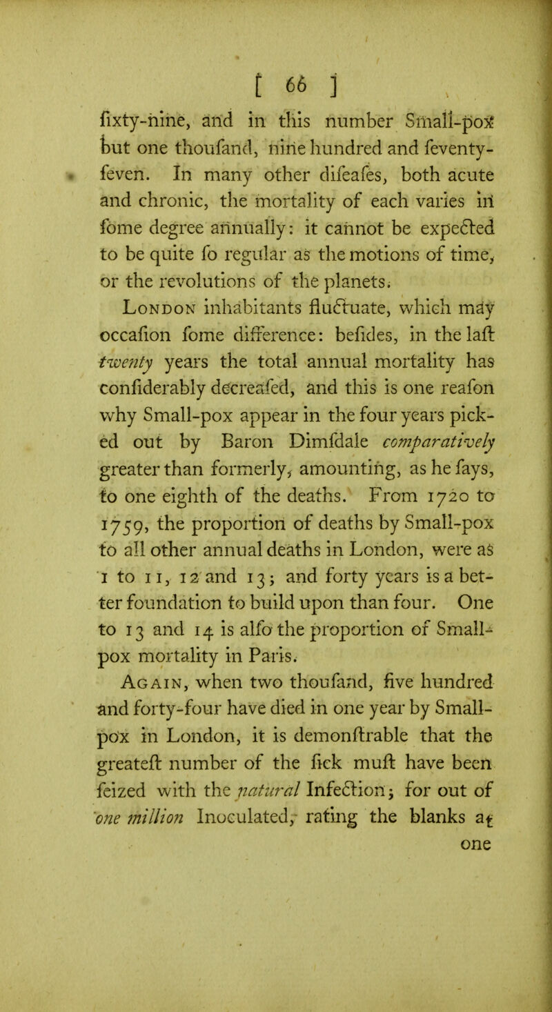 fixty-hlne, and in this number Small-po5f but one thoufand, nine hundred and feventy- feven. In many other difeafes, both acute and chronic, the mortality of each varies ill fbme degree annually: it cannot be expefted to be quite fo regular as the motions of time, or the revolutions of the planets; London inhabitants fluftuate, which may occafion fome difference: befides, inthelaft twenty years the total annual mortality has confiderably decreafed, and this is one reafon why Small-pox appear in the four years pick- ed out by Baron Dimfdale comparatively greater than formerly^ amounting, as he fays, to one eighth of the deaths. From 1720 to 1759, the proportion of deaths by Small-pox to all other annual deaths in London, were as I to II, 12 and 13; and forty years is a bet- ter foundation to build upon than four. One to 13 and 14 is alfo the proportion of Small- pox mortality in Paris. Again, when two thoufand, five hundred and forty-four have died in one year by Small- pox in London, it is demonffrable that the greateft number of the fick muft have been feized with the natural Infeftion j for out of one million Inoculated/ rating the blanks at one