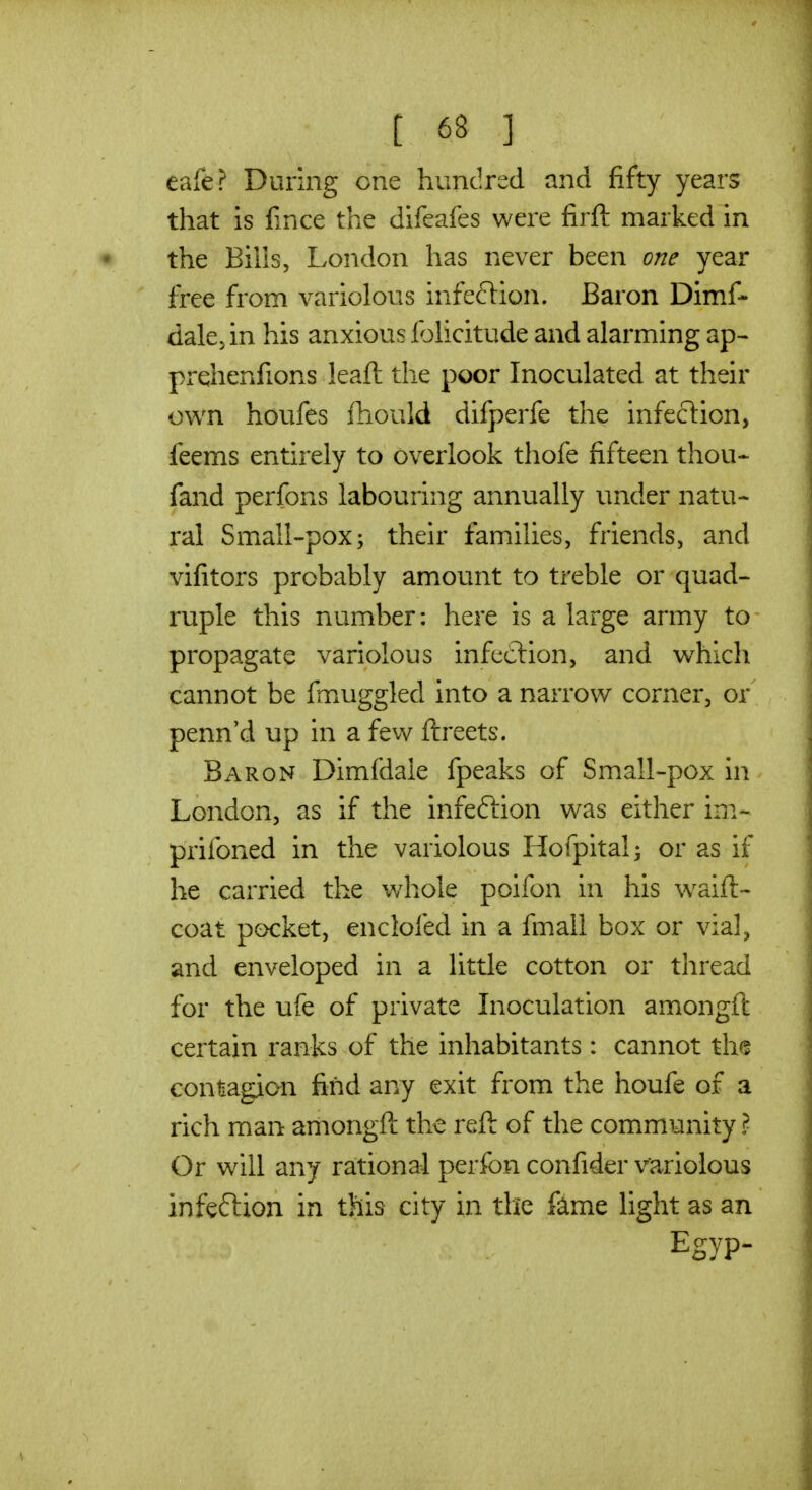 eafe? During one hundred and fifty years that is fince the difeafes v/ere firft marked in the Bills, London has never been one year free from variolous infeflion. Baron Dimf- dak; in his anxious Ibhcitude and alarming ap- prehenfions leaft the poor Inoculated at their own houfes Ihould difperfe the infection, feems entirely to overlook thofe fifteen thou- fand perfons labouring annually under natu- ral Small-pox; their families, friends, and vifitors probably amount to treble or quad- ruple this number: here is a large army to propagate variolous infection, and which cannot be fmuggled into a narrow corner, or penn'd up in a few ftreets. Baron Dimfdaie fpeaks of Small-pox in London, as if the infeftion was either im- prifoned in the variolous Hofpital^ or as if he carried the v/hole poifon in his w^aift- coat pocket, enclofed in a fmall box or vial, and enveloped in a little cotton or thread for the ufe of private Inoculation amongft certain ranks of the inhabitants: cannot the eontagion find any exit from the houfe of a rich man amongft the reft of the community ? Or will any rational perfon confider variolous infeftion in this city in the fame light as an Egyp-