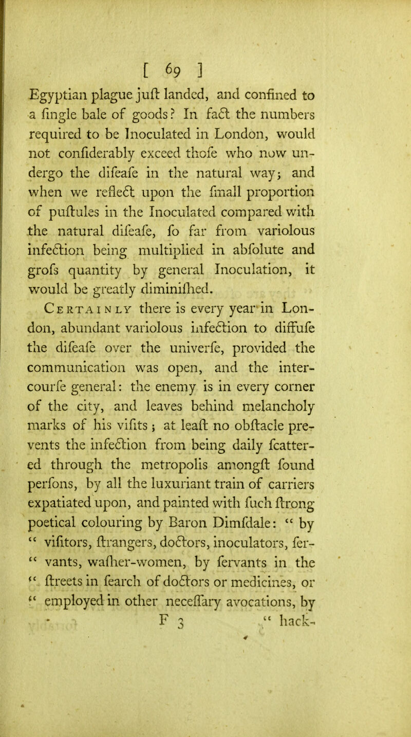 Egyptian plague juft landed, and confined to a fingle bale of goods ? In fa6l the numbers required to be Inoculated in London, would not confiderably exceed thole who now un^ dergo the difeafe in the natural way; and when we refleft upon the fmall proportion of puftules in the Inoculated compared with the natural difeafe, fo far from variolous infeftion being multiplied in abfolute and grofs quantity by general Inoculation, it would be greatly diminiilied. Certainly there is every year'in Lon- don, abundant variolous infeftion to diffufe the difeafe over the univerfe, provided the communication was open, and the inter- courfe general: the enemy is in every corner of the City, and leaves behind melancholy marks of his vifits j at leaft no obftacle pre- vents the infeftion from being daily fcatter- ed through the metropolis amongft found perfons, by all the luxuriant train of carriers expatiated upon, and painted with fuch ftrong poetical colouring by Baron Dimfdale:  by  vifitors, ftrangers, doftors, inoculators, fer-  vants, waflier-women, by fervants in the ftreets in fearch of dodtors or medicines, or employed in other neceffary avocations, by F 3  hack-