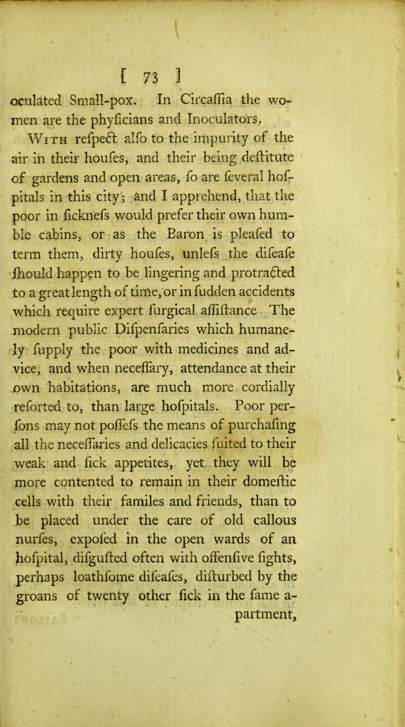 oGulated Small-pox. In CircafTia the wo- men are the phyficians and Inoculators. With refpeft alfo to the impurity of the au' in their houfes, and their being deftitute of gardens and open areas, fo are feveral hof- pitals in this city; and I apprehend, that the poor in ficknefs would prefer their own hum- ble cabins, or as the Baron is pleafed to term them, dirty houfes, unlefs the difeafe fliould happen to be lingering and protrafted to a great length of time, or in fudden accidents which require expert furgical affiftance The modern public Difpenfaries which humane- /Jy fupply the poor with medicines and ad- vice, and when neceflary, attendance at their own habitations, are much more cordially reforted to, than large hofpitals. Poor per- sons may not pofiefs the means of purchafing all the necefTaries and delicacies fuited to their weak and fick appetites, yet they will be more contented to remain in their domeftic cells with their familes and friends, than to be placed under the care of old callous nurfes, expofed in the open wards of au hofpital, difgufted often with ofFenfive fights, perhaps loathfome difeafes, difturbed by the groans of twenty other fick in the fame a- partment. i