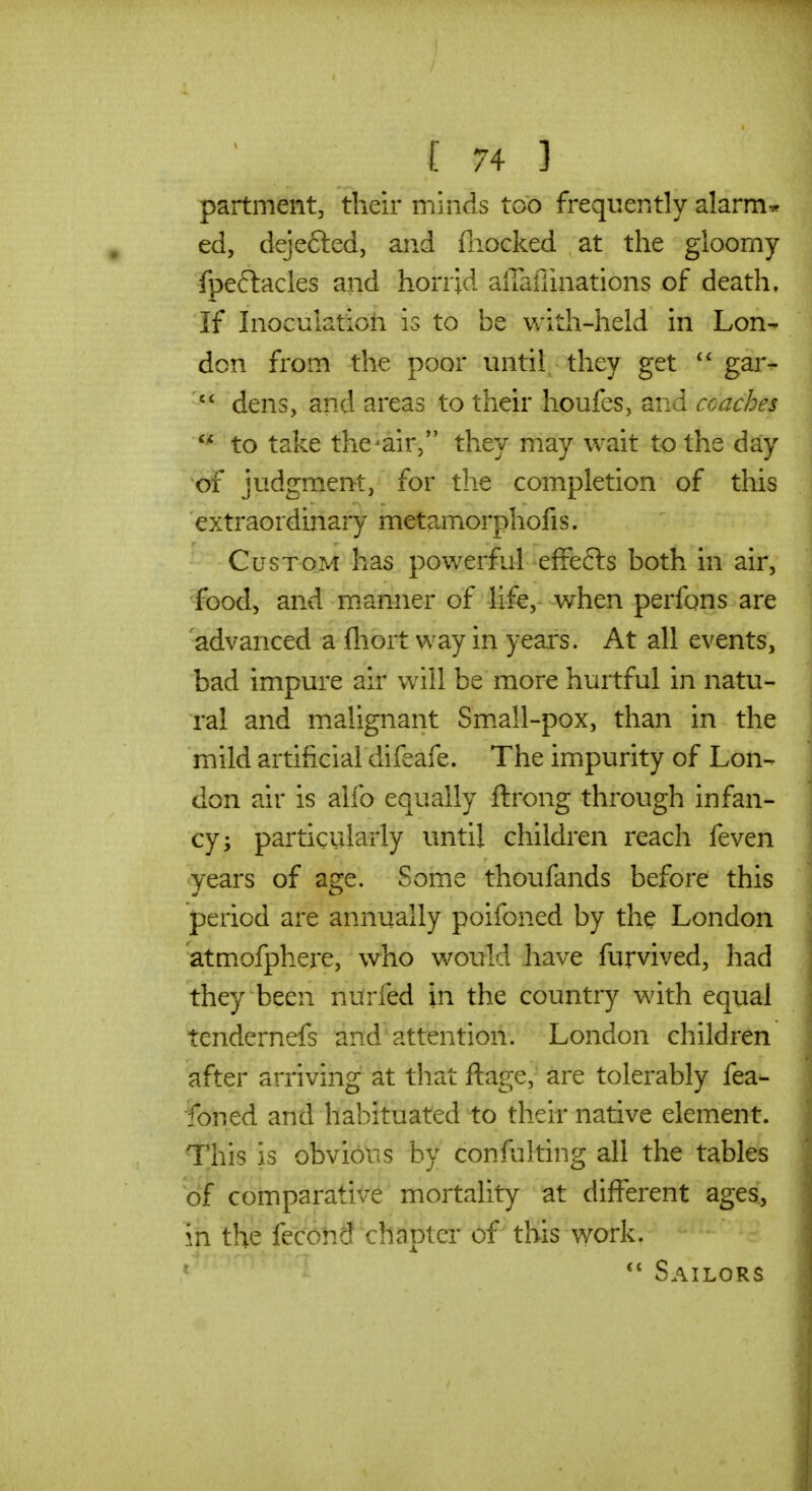 partment, their minds too frequently alarm* ed, dejefted, and (liocked at the gloomy fpeftacles and horrid alTafiinations of death. If Inoculation is to be Vv'ith-held in Lon- don from the poor until they get gar^  dens, and areas to their houfes, and coaches to take the^air/' they may wait to the day of judgment, for the completion of this extraordinary metamorphofis. Custom has powerful effefts both in air, food, and manner of life, when perfons are 'advanced a fhort way in years. At all events, bad impure air will be more hurtful in natu- ral and malignant Sm.all-pox, than in the mild artificial difeafe. The impurity of Lon- don air is alfo equally ftrong through infan- cy; particularly until children reach feven years of age. Some thoufands before this period are annually poifoned by the London atmofphere, who would have furvived, had they been nurfed in the country with equal tendernefs and attention. London children after arriving at that ftage, are tolerably fea- foned and habituated to their native element. This is obvious by confulting all the tables 'of comparative mortality at different ages, in the fecohd chapter of this work. ' Sailors