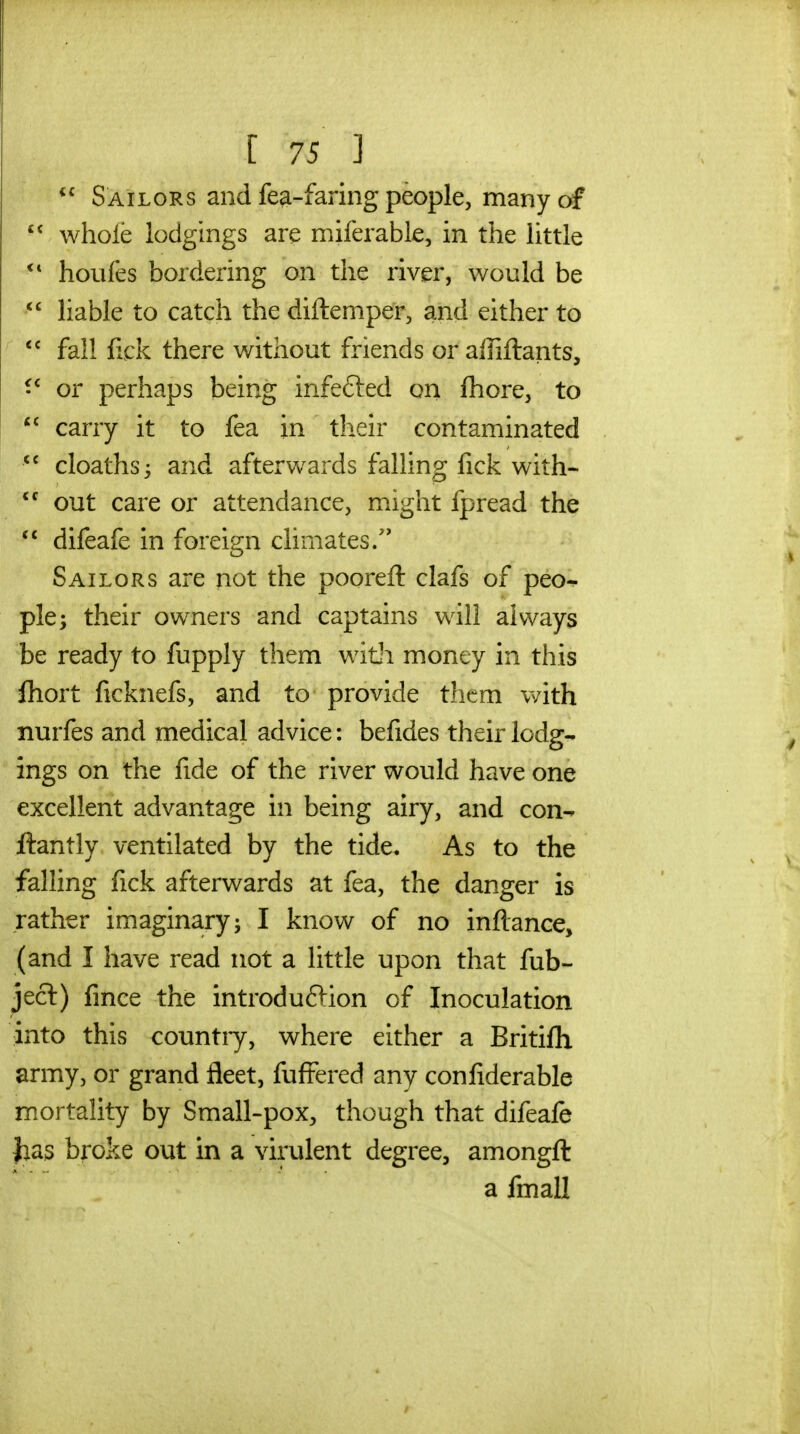  Sailors and fe^-faring people, many of  whole lodgings are miferable, in the little houfes bordering on the river, would be  liable to catch the diftemper, and either to  fall fick there without friends or affiftants, or perhaps being infefted on fhore, to carry it to fea in their contaminated  cloaths; and afterwards falling fick with-  out care or attendance, might fpread the difeafe in foreign climates/' Sailors are not the pooreft clafs of peo- ple; their owners and captains will always be ready to fupply them with money in this fliort ficknefs, and to provide them v/ith nurfes and medical advice: befides their lodg- ings on the fide of the river would have one excellent advantage in being airy, and con- ftantly ventilated by the tide. As to the falling fick afterwards at fea, the danger is rather imaginary; I know of no inflance, (and I have read not a little upon that fub- ject) fince the introduflion of Inoculation into this countiy, where either a Britifli army, or grand fleet, fufFered any confiderable mortality by Small-pox, though that difeafe has broke out in a virulent degree, amongft a fmall