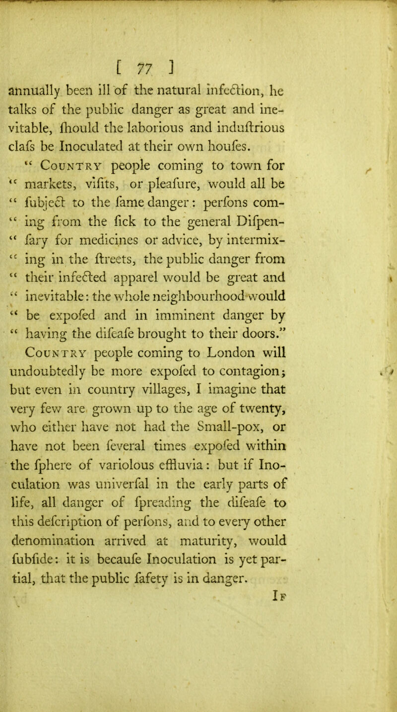 annually been ill of the natural infeftion, he talks of the public danger as great and ine- vitable, fliould the laborious and induftrious clafs be Inoculated at their own houfes. Country people coming to town for *^ markets, vifits, or pleafure, would all be fubjeft to the fame danger: perfons com- ing from the fick to the general Difpen- fary for medicines or advice, by intermix- ing in the ftreets, the public danger from  their infefted apparel would be great and inevitable: the whole neiglibourhood would be expofed and in imminent danger by  having the difeafe brought to their doors. Country people coming to London will undoubtedly be more expofed to contagion; but even in country villages, I imagine that very fev/ are grown up to the age of twenty, who either have not had the Small-pox, or have not been feveral times expofed within the fphere of variolous effluvia: but if Ino- culation was univerfal in the early parts of life, all danger of fpreading the difeafe to this defcription of perfons, and to every other denomination arrived at maturity, would fubfide: it is becaufe Inoculation is yet par- tial, that the public fafety is in danger. If