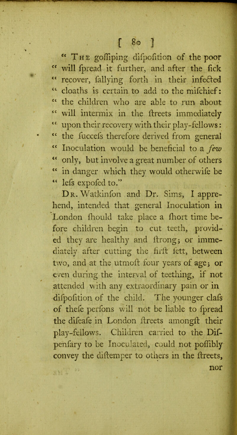 The goffiping difpofition of the poor will fpread it further, and after the fick recover, fallying forth in their infefted cloaths is certain to add to the mifchief:  the children who are able to run about  will intermix in the ftreets immediately  upon their recovery with their play-fellows:  the fuccefs therefore derived from general  Inoculation would be beneficial to a few  only, but involve a great number of others  in danger which they would otherwife be  lefs expofed to/' DR.Watkinfon and Dr. Sims, I appre- hend, intended that general Inoculation in London fhould take place a fhort time be- fore children begin to cut teeth, provid- ed they are healthy and ftrong; or imme- diately after cutting the firft fett, between two, and at the utmoft four years of age 3 or even during the interval of teething, if not attended with any extraordinary pain or in difpofition of the child. The younger clafs of thefe perfons will not be liable to fpread the difeafe in London llreets amongft their play-feilows. Children carried to the Dif- penfary to be Inoculated, could not poflibly convey the diftemper to others in the ftreets, nor