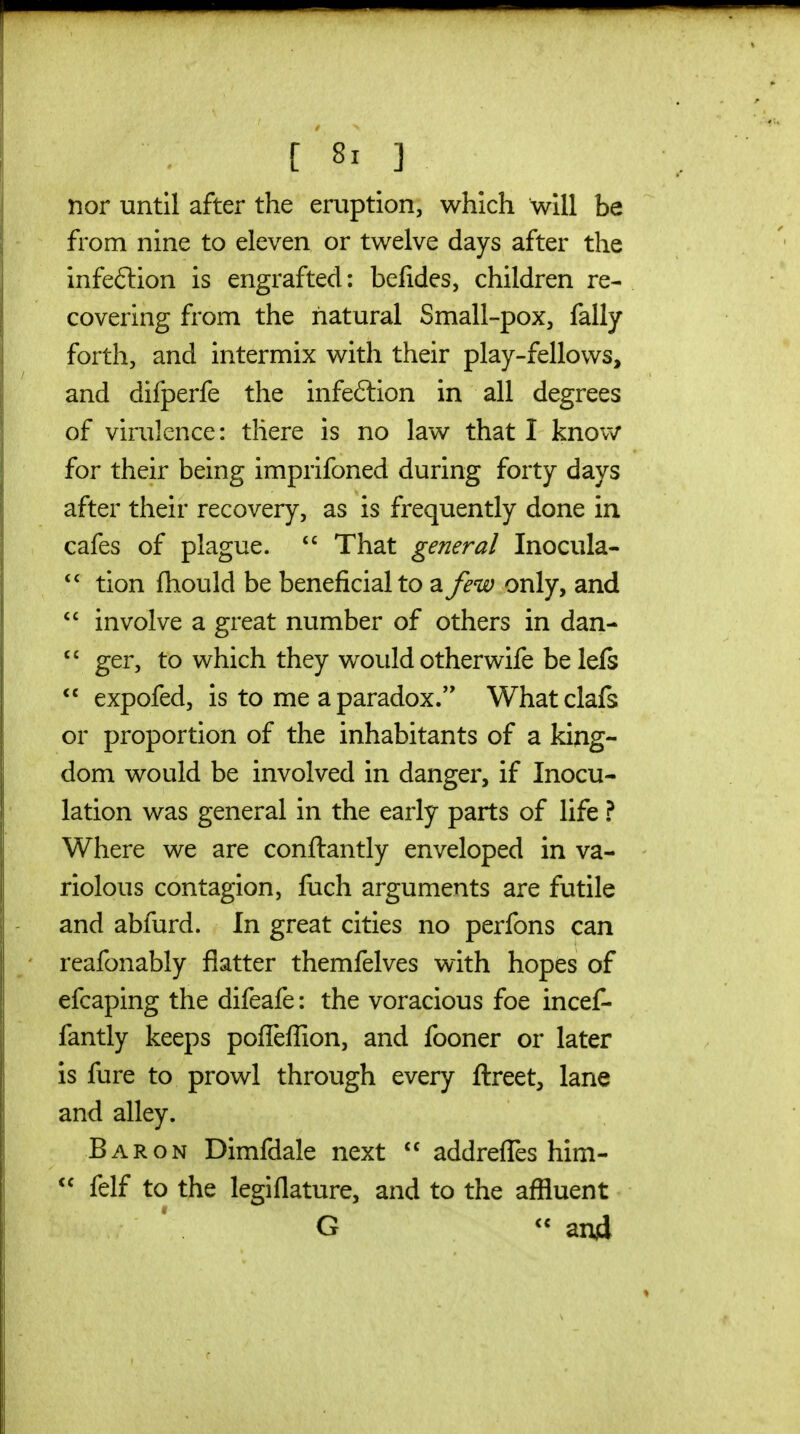 nor until after the eruption, which will be from nine to eleven or twelve days after the infeftion is engrafted: beiides, children re- covering from the natural Small-pox, fally forth, and intermix with their play-fellows, and difperfe the infeftion in all degrees of virulence: there is no law that I know for their being imprifoned during forty days after their recovery, as is frequently done in cafes of plague.  That general Inocula- tion fhould be beneficial to a few only, and  involve a great number of others in dan-  ger, to which they would otherwife be lefs  expofed, is to me a paradox. Whatclafs or proportion of the inhabitants of a king- dom would be involved in danger, if Inocu- lation was general in the early parts of life ? Where we are conftantly enveloped in va- riolous contagion, fuch arguments are futile and abfurd. In great cities no perfons can reafonably flatter themfelves with hopes of efcaping the difeafe: the voracious foe incef- fantly keeps poflefiion, and fooner or later is fure to prowl through every llreet, lane and alley. Baron Dimfdale next  addrefles him-  felf to the legiflature, and to the affluent G and