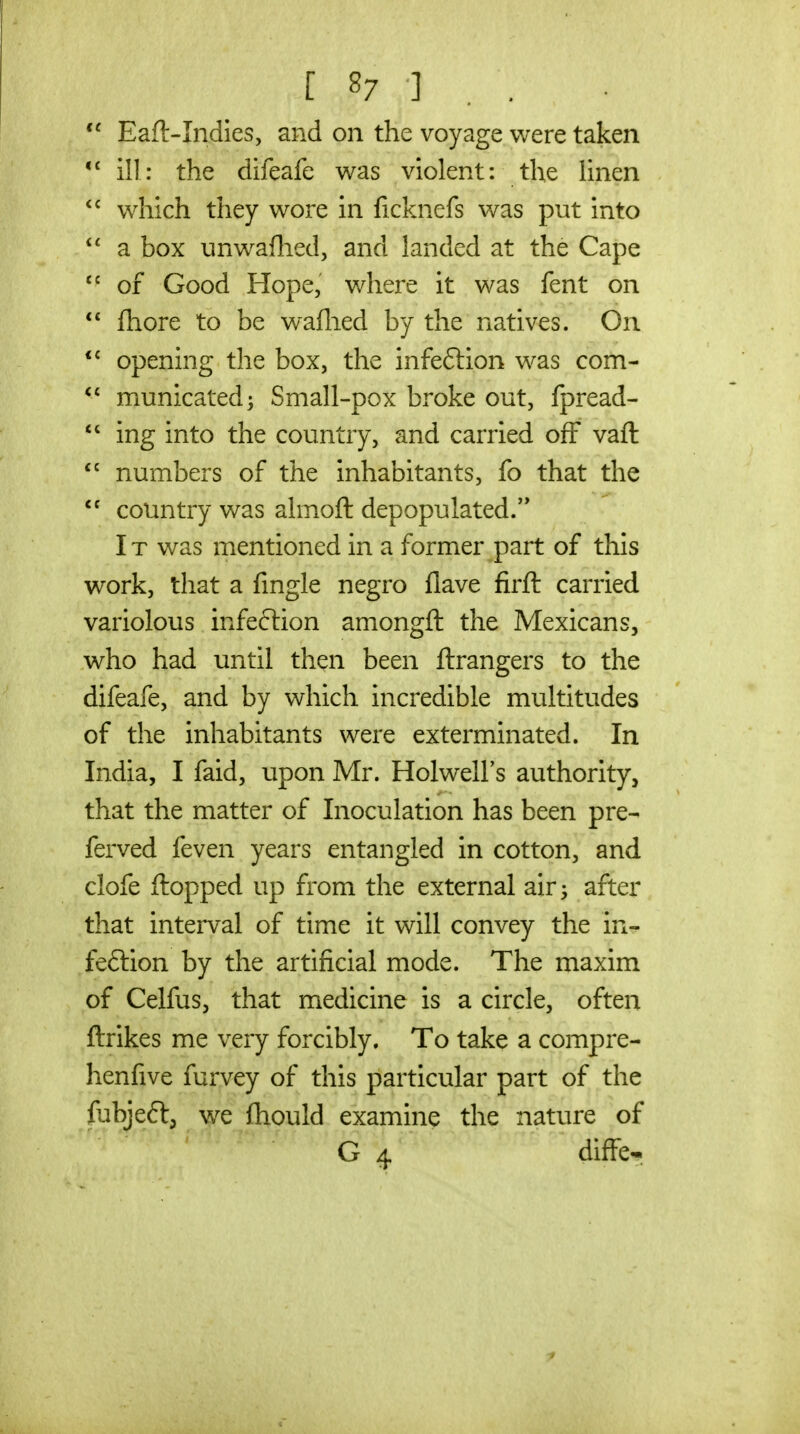 [ 8? ] . .  Eaft-Indies, and on the voyage were taken ill: the difeafe was violent: the linen which they wore in ficknefs was put into  a box unwaflied, and landed at the Cape of Good Hope, where it was fent on  fhore to be waflied by the natives. On *^ opening the box, the infeftion was com- municated; Small-pox broke out, fpread-  ing into the country, and carried off vaft  numbers of the inhabitants, fo that the  country was almoft depopulated.'* IT was mentioned in a former part of this work, that a fingle negro flave firft carried variolous infeftion amongft the Mexicans, who had until then been ftrangers to the difeafe, and by which incredible multitudes of the inhabitants were exterminated. In India, I faid, upon Mr. Holwell's authority, that the matter of Inoculation has been pre- ferved feven years entangled in cotton, and clofe flopped up from the external air^ after that interval of time it will convey the in- feftion by the artificial mode. The maxim of Celfus, that medicine is a circle, often ftrlkes me very forcibly. To take a compre- henfive furvey of this particular part of the fubjeft, we fhould examine the nature of G 4 diffe-