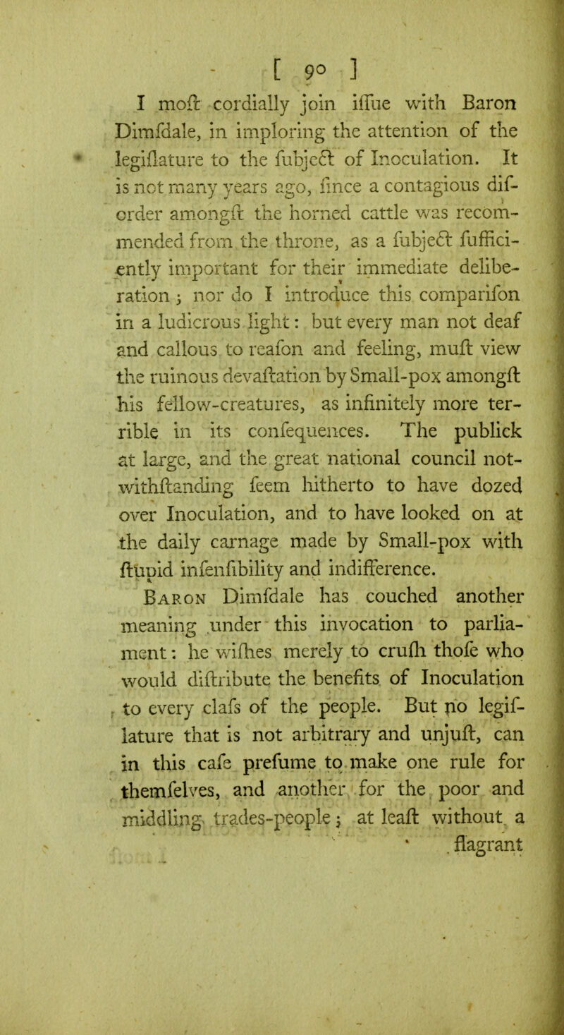 [ 9^ ] I moft cordially join iiTue with Baron Dimfdale, in imploring the attention of the legiflature to the fubjeft of Inoculation. It is not many years ago, fince a contagious dif- order am.ongft the horned cattle was recom- mended from the throne, as a fubjeft fuffici- j^ntly important for their immediate delibe- ration nor do I introduce this comparifon in a ludicrous light: but every man not deaf and callous to reafon and feeling, muft view the ruinous devallation by Small-pox amongft his fellow-creatures, as infinitely more ter- rible in its confequences. The publick at large, and the great national council not- withftanding feem hitherto to have dozed over Inoculation, and to have looked on at the daily cai^nage made by Small-pox with fttipid infenfibility and indifference. Baron Dimfdale has couched another meaning under this invocation to parlia- ment : he wifhes merely to crufli thofe who would diftribute the benefits of Inoculation , to every clafs of the people. But po legif- lature that is not arbitrary and unjuft, can ^ in this cafe prefume to make one rule for themfelves, and anotlier for the poor and middling trades-people, at leaft without, a flagrant