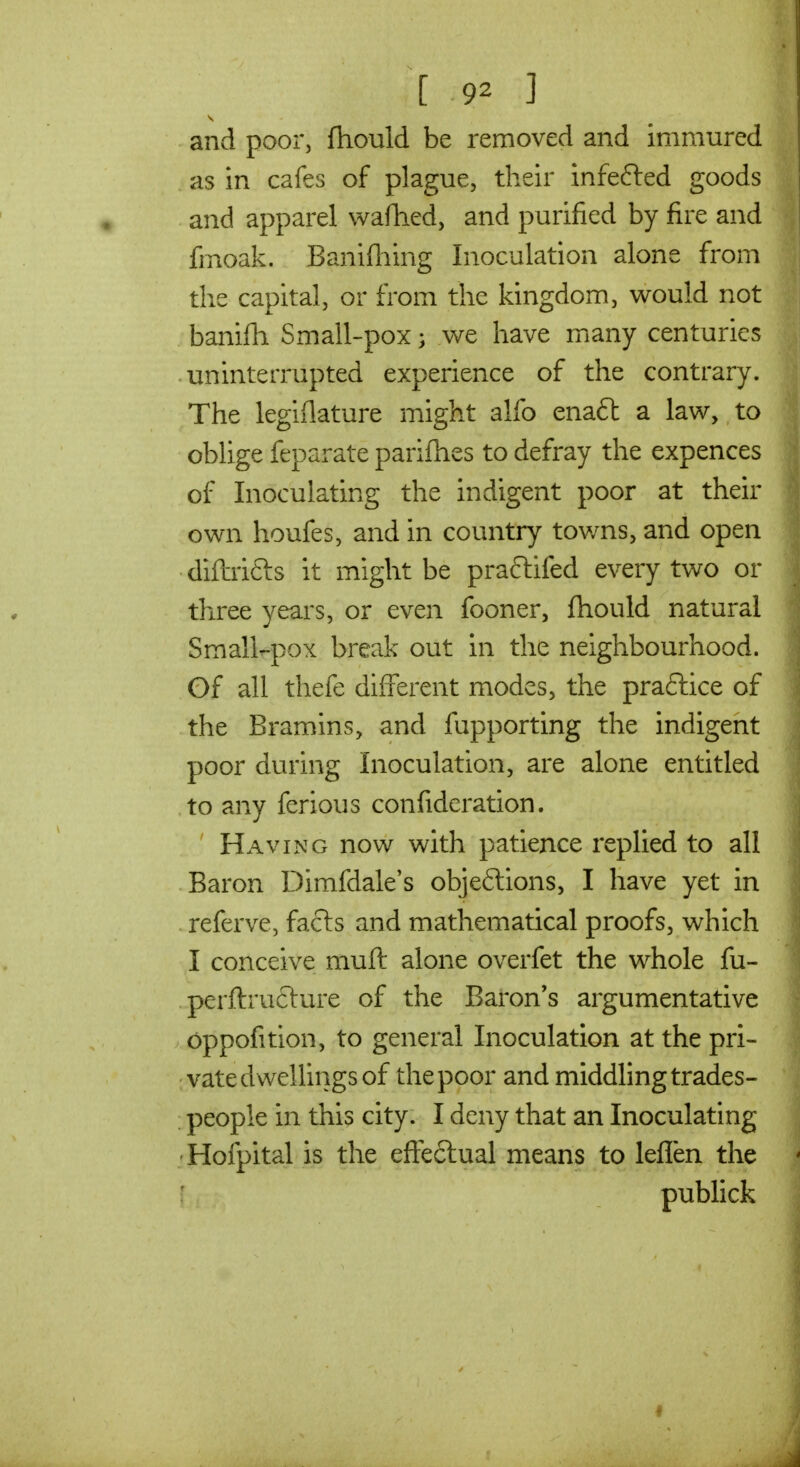 and poor, ftiouid be removed and immured as in cafes of plague, their infefted goods and apparel waftied, and purified by fire and fmoak. Banifliing Inoculation alone from the capital, or from the kingdom, would not banifli Small-pox; we have many centuries uninterrupted experience of the contrary. The legiflature might alfo enaft a law, to oblige feparate parifhes to defray the expences of Inoculating the indigent poor at their own houfes, and in country tov/ns, and open diibifts it might be prafiiifed every two or three years, or even fooner, fhould natural Small-pox break out in the neighbourhood. Gf all thefe different modes, the praftice of the Bramins, and fupporting the indigent poor during Inoculation, are alone entitled to any ferious confideration. Having now with patience replied to all Baron Dimfdale's objeftions, I have yet in refervc, facts and mathematical proofs, which I conceive muft alone overfet the whole fu- perflruclure of the Baron's argumentative oppofition, to general Inoculation at the pri- vate dwellings of the poor and middling trades- people in this city. I deny that an Inoculating Hofpital is the effeclual means to leflen the : publick f