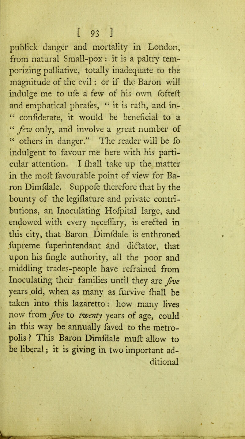 publlck danger and mortality in Londoii, from natural Small-pox : it is a paltry tem- porizing palliative, totally inadequate to the magnitude of the evil: or if the Baron will indulge me to ufe a few of his own fofteft and emphatical phrafes,  it is rafh, and in-  confiderate, it would be beneficial to a Jew only, and involve a great number of  others in danger. The reader will be fo indulgent to favour m^e here with his parti- cular attention. I fhall take up the matter in the moft favourable point of view for Ba- ron Dimfdale. Suppofe therefore that by the bounty of the legiflature and private contri- butions, an Inoculating Hofpital large, and endowed with every neceffary, is erefted in this city, that Baron Dimfdale is enthroned iupreme fuperintendant and diftator, that upon his fmgle authority, all the poor and - middling trades-people have refrained from Inoculating their families until they are Jive years pld, when as many as furvive fhall be taken into this lazaretto: how many lives now from Jve to twenty years of age, could in this way be annually faved to the metro- polis ? This Baron Dimfdale mufl allow to be liberal; it is giving in tv/o important ad- ditional