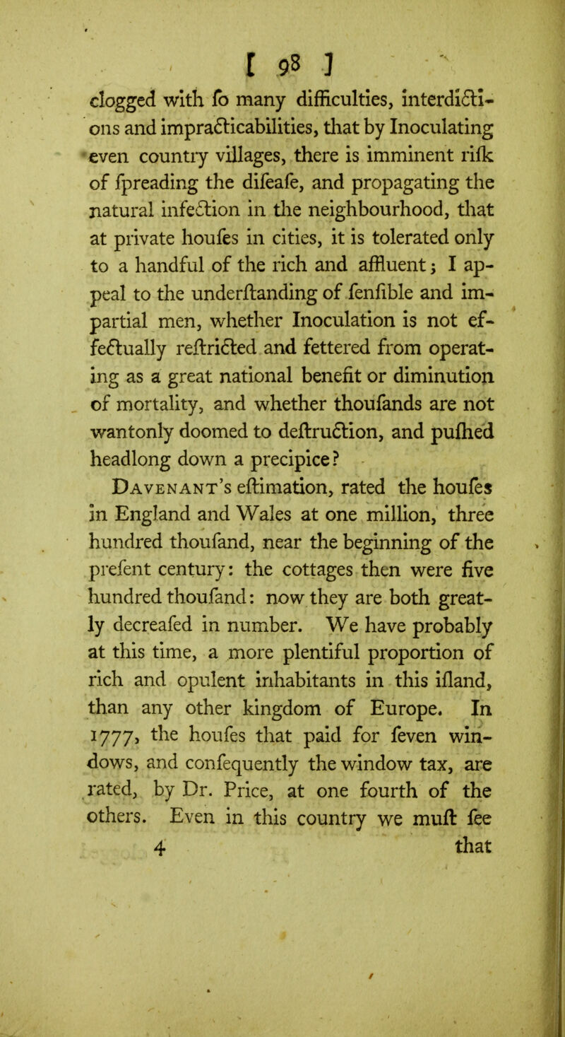 clogged wltii fo many difficulties, interdI(5H- ons and imprafticabilities, that by Inoculating •even country villages, there is imminent rifk of fpreading the difeafe, and propagating the natural infeflion in tlie neighbourhood, that at private houfes in cities, it is tolerated only to a handful of the rich and affluent I ap- peal to the underftanding of fenfible and im- partial men, whether Inoculation is not ef- feftually reftrifted and fettered from operat- ing as a great national benefit or diminution of mortality, and whether thoufands are not wantonly doomed to deftrudlion, and puftied headlong down a precipice ? Davenant's eftimation, rated the houfes in England and Wales at one million, three hundred thoufand, near the beginning of the prefent century: the cottages then were five hundred thoufand: now they are both great- ly decreafed in number. We have probably at this time, a more plentiful proportion of rich and opulent inhabitants in this ifland, than any other kingdom of Europe. In 1777, the houfes that paid for feven win- dows, and confequently the window tax, are rated, by Dr. Price, at one fourth of the others. Even in this country we muft fee 4 that