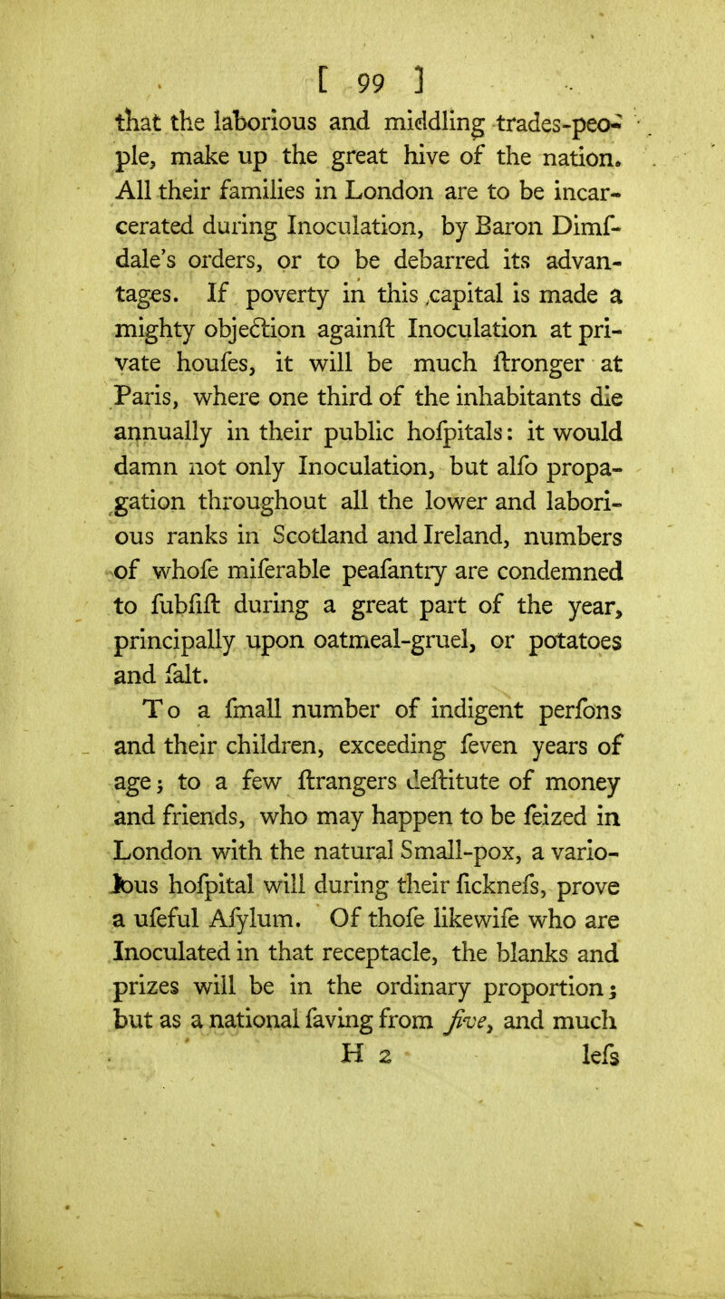 tliat the laborious and middling trades-peo-^ pie, make up the great hive of the nation^ AH their families in London are to be incar- cerated during Inoculation, by Baron Dimf- dale's orders, or to be debarred its advan- tages. If poverty in this .capital is made a mighty objeftion againfl: Inoculation at pri- vate houfes, it will be much ftronger at Paris, where one third of the inhabitants die annually in their public holpitals: it would damn not only Inoculation, but alfo propa- ^gation throughout all the lower and labori- ous ranks in Scotland and Ireland, numbers -of whofe miferable peafantry are condemned to fubfift during a great part of the year^ principally upon oatmeal-gruel, or potatoes and fait. To a fmall number of indigent perJfbns _ and their children, exceeding feven years of age 'y to a few ftrangers deftitute of money and friends, who may happen to be feized in London with the natural Small-pox, a vario- Jous hofpital will during their licknefs, prove a ufeful Afylum. Of thofe like wife who are Inoculated in that receptacle, the blanks and prizes will be in the ordinary proportion; but as a national faving from Jive^ and much Ha lefs